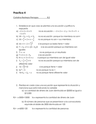 Practica 4<br />Catalina Restrepo Penagos                 8.2<br />Establece en que caso se plantea una ecuación y justifica tu respuesta <br />-3+2=4+5              no es ecuación ∴-3+2=-1  y   4+5=9 -> -1≠9<br />18-3x2+2x=5x       no es ecuación  porque los miembros no son=<br />10-4x=2+x-34        no es porque no son = sus miembros <br />16+3-2=5-13x           si es porque sus lados tiene = valor<br />7-3x+5=(8-4x)2      si es ecuación porque sus miembros son iguales <br />7=-x                            no es porque es un resultado <br />7+4=2-5x              si es ecuación <br />8+x=3+5+x        si porque sus miembros son de igual valor <br />7x-12=5x+4               no es ecuación porque sus miembros son de diferente valor <br />16 -4x4=10                      si es porque tiene = valor <br />6x2-4                     no es porque no es =<br />16=3x-2x-x         no es porque tiene diferente valor<br />Plantea en cada caso una ecuación que represente la situación y menciona que está indicando la variable<br />La cantidad de dinero de Juan disminuida en $5000 es igual a $15.000 <br />R/=  x-5000=15000     la x representa la cantidad de dinero de Juan <br />El número de personas que se presentaron a la convocatoria equivale al doble de 3000 disminuida en 120                                   <br />R/=  x=6000-120         la x representa la cantidad de personas <br />La cantidad de hijos de Pedro es tres veces la cantidad de hijos de Horacio  <br />R/=  x=3veces+1         la x representa la cantidad de hijos de Pedro <br />A Lorena le hace falta para cumplir 15 años la misma cantidad que la hace falta a Wendy para cumplir 8<br />R/=  x-15=x-8                  la x representa la edad <br />La cantidad de canicas que tuene Rigoberto adiciona a la cantidad de canicas que tiene Diego da un total de 324 canicas, y Diego tiene 50 canicas más que Rigoberto <br />R/=  x=324- 502             la x representa la cantidad de canicas <br />Une con un segmento las ecuaciones equivalentes <br />x+7x=8-3x30-12x=5x+25+4x=2x-104+12x=x-22-7x+x=5x-35-8x=5x8+x=2x-411x=8310-4x=5x+28x+5=6x-102+10x-5=4x 12-8x=2x+243-2x=2(x+1)7=3x+47-x=2x+416x-10=20x-408x-5=10(x-2x)-10x=8x-58-7x=3x+433-7x=3x+29<br />Determina cual de las siguientes ecuaciones son lineales                           <br />x2-3x=5+8                            <br />7x-2=3x+4<br />5x-4=8x-10<br />2x3-3x2=5x-2<br />7+4x=5-6x<br />6+3=5x-8<br />1x=32<br />10-7x=5x-4+x1<br />6-3(x-2)2=7x+4<br />t-4t=8t+20<br />6a+4a=10a<br />a-52=74a+8<br />Solucione las siguientes ecuaciones <br />     7-4x=6x-2<br />-4x-6x=-2-7<br />        -10x=-9<br />                x=-9+10<br />                 x=1<br />           8+3=6x-52      <br />8+3+5.2=6x<br />                 32=6x<br />                   x=6<br />      6-2x=5x-13<br />-2x-5x=-13-61<br />           -7x=173<br />                 x=1721<br />8x+4=9x-1<br />                           8x-9x=-1-4 <br />       -x=-5<br />   10-2x=3+4x<br />-2x-4x=3-10<br />          -6x=-76<br />  5x+2=6x-3<br />5x-6x=-3-2<br />         -x=-5<br />     7-4x=2-4x<br />-4x+4x=2-7<br />           -8x=-5<br />3+4x=16x-2<br />4x16x=-2-3<br />236x=-51<br />236=-3023<br />x=3023<br />16+40x=20-3x<br />-40x+3x=20-16<br />           -37x=4<br />                   x=437<br />             7+x=6x-2x+5<br />x-6x+2x=5-7<br />               -3x=-2<br />32-6x=182+5x<br />6-18x=36+90x<br />-18x-90x=36-6<br />-108x=30<br />x=30108=518<br />6-3x=12x-9<br />-3x12x-92-6<br />-72x=-212<br />Resuelve las siguientes <br />Pedro tiene $100 y Rodrigo tiene 10 veces la cantidad de dinero que tiene Pedro menos $150; ¿Cuánto dinero tiene Rodrigo? <br />R/= x=100×10-150<br />          x=1000-150<br />        x=850<br />Pedro tiene $850<br />El número de que ha recibido francisco equivale a la mitad de goles que ha anotado  su equipo sumando 10 goles más. Si su equipo ha anotado 8 goles ¿Cuántos goles ha recibido francisco?<br />R/=   12x+10=8<br />Entre diana, Juana y luisa han reunido $12000 para comprar una piza. Si juna tiene el doble de diana y luisa $600 más que Juana ¿cuánto dinero tiene cada una?<br />R/=  <br />D=x<br />j=x1-> 2x<br />l=x->2x+600=12000<br />5x=12000-600<br />5x=11400<br />x=114005=2.280<br />x=2.280<br />D= 2.280<br />J= 4.560<br />L= 5.160<br />= 12000<br />Sandra tiene 17 camisas, mientras que su hermana tiene el doble de dicha cantidad menos 4 ¿Cuántas camisas tienen las dos?<br />R/= x=17×2-4<br />         x=30<br />Las dos tienen 30 camisas<br />Darling no quiere revelar su edad; sin embargo dice: “dentro de 5 años, el triple de mi edad será igual a 72”. ¿Cuántos años tiene Darling?<br />R/= x=723-5<br />       x=19<br />Darling tiene 19 años <br />José, Carmen y Mateo quieren regalarle una chaqueta a su papa. Carmen aportara la mitad del dinero que pondrá Mateo, y este, a su vez el triple delo que pondrá José; si la chaqueta cuesta $300.000 ¿Cuánto pone cada uno? <br />R/= J=x ->x<br />C=x1->3x2->1.5x<br />M=x2->3<br />x+3x2+3x<br />x+1.5x+3x=300000<br />5.5x=300000<br />x3000005.5<br />x=54.545<br />J= 54.545<br />C=81.818<br />M=163.635<br />=299.999________300000<br />