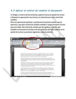 4.3 Aplicar el control de cambios al documento
Te diriges a la barra de herramientas superior buscas la opción de revisar
y Después te aparecerán mas iconos y tú seleccionaras el de control de
cambios.
Otra vez aparecerán opciones y presionaras la primera opción que te
aparezca y que dice control de cambios también Y luego presiona el icono
que esta alado del control de cambio que dice globos y das clic que
también se encuentra en la barra de herramientas del lado superior en la
opción de revisar y presionas siguientes como lo anterior.
 