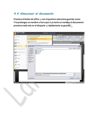 4.4 Almacenar el documento
Presiona el botón de office y con el puntero selecciona guardar como
Y le prolongas un nombre a hora que si ya tenía un nombre el documento
presiona nada más en el disquete y rápidamente se guarda.
 