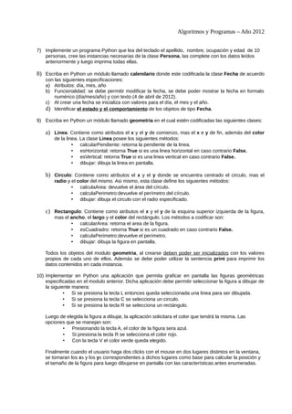 Algoritmos y Programas – Año 2012


7) Implemente un programa Python que lea del teclado el apellido, nombre, ocupación y edad de 10
   personas, cree las instancias necesarias de la clase Persona, las complete con los datos leídos
   anteriormente y luego imprima todas ellas.

8) Escriba en Python un módulo llamado calendario donde este codificada la clase Fecha de acuerdo
    con las siguientes especificaciones:
    a) Atributos: día, mes, año
    b) Funcionalidad: se debe permitir modificar la fecha, se debe poder mostrar la fecha en formato
        numérico (día/mes/año) y con texto (4 de abril de 2012).
    c) Al crear una fecha se inicializa con valores para el día, el mes y el año.
    d) Identificar el estado y el comportamiento de los objetos de tipo Fecha.
9) Escriba en Python un módulo llamado geometria en el cual estén codificadas las siguientes clases:

    a) Linea: Contiene como atributos el x y el y de comienzo, mas el x e y de fin, además del color
        de la linea. La clase Linea posee los siguientes métodos:
                 • calcularPendiente: retorna la pendiente de la linea.
                 • esHorizontal: retorna True si es una linea horizontal en caso contrario False.
                 • esVertical: retorna True si es una linea vertical en caso contrario False.
                 • dibujar: dibuja la linea en pantalla.

    b) Circulo: Contiene como atributos el x y el y donde se encuentra centrado el circulo, mas el
        radio y el color del mismo. Asi mismo, esta clase define los siguientes métodos:
                • calculaArea: devuelve el área del círculo.
                • calculaPerimetro:devuelve el perímetro del círculo.
                • dibujar: dibuja el circulo con el radio especificado.

    c) Rectangulo: Contiene como atributos el x y el y de la esquina superior izquierda de la figura,
        mas el ancho, el largo y el color del rectángulo. Los métodos a codificar son:
               • calcularArea: retorna el area de la figura.
               • esCuadradro: retorna True si es un cuadrado en caso contrario False.
               • calculaPerimetro:devuelve el perímetro.
               • dibujar: dibuja la figura en pantalla.

    Todos los objetos del modulo geometria, al crearse deben poder ser inicializados con los valores
    propios de cada uno de ellos. Además se debe poder utilizar la sentencia print para imprimir los
    datos contenidos en cada instancia.

10) Implementar en Python una aplicación que permita graficar en pantalla las figuras geométricas
    especificadas en el modulo anterior. Dicha aplicación debe permitir seleccionar la figura a dibujar de
    la siguiente manera:
             • Si se presiona la tecla L entonces queda seleccionada una linea para ser dibujada.
             • Si se presiona la tecla C se selecciona un circulo.
             • Si se presiona la tecla R se selecciona un rectángulo.

    Luego de elegida la figura a dibujar, la aplicación solicitara el color que tendrá la misma. Las
    opciones que se manejan son:
           •   Presionando la tecla A, el color de la figura sera azul.
           •   Si presiona la tecla R se selecciona el color rojo.
           •   Con la tecla V el color verde queda elegido.

    Finalmente cuando el usuario haga dos clicks con el mouse en dos lugares distintos en la ventana,
    se tomaran los xs y los ys correspondientes a dichos lugares como base para calcular la posición y
    el tamaño de la figura para luego dibujarse en pantalla con las características antes enumeradas.
 