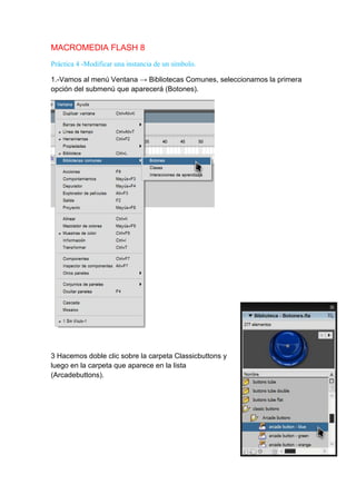 MACROMEDIA FLASH 8
Práctica 4 -Modificar una instancia de un símbolo.

1.-Vamos al menú Ventana → Bibliotecas Comunes, seleccionamos la primera
opción del submenú que aparecerá (Botones).




3 Hacemos doble clic sobre la carpeta Classicbuttons y
luego en la carpeta que aparece en la lista
(Arcadebuttons).
 