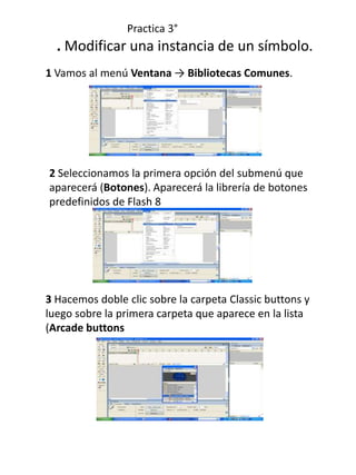 Practica 3°
  . Modificar una instancia de un símbolo.
1 Vamos al menú Ventana → Bibliotecas Comunes.




2 Seleccionamos la primera opción del submenú que
aparecerá (Botones). Aparecerá la librería de botones
predefinidos de Flash 8




3 Hacemos doble clic sobre la carpeta Classic buttons y
luego sobre la primera carpeta que aparece en la lista
(Arcade buttons
 