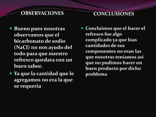 OBSERVACIONES                  CONCLUSIONES

 Bueno pues nosotras          Concluimos que el hacer el
  observamos que el             refresco fue algo
  bicarbonato de sodio          complicado ya que loas
  (NaCl) no nos ayudo del       cantidades de sus
                                componentes no eran las
  todo para que nuestro
                                que nosotras teníamos así
  refresco quedara con un
                                que no pudimos hacer un
  buen sabor.                   buen producto por dicho
 Ya que la cantidad que le     problema
  agregamos no era la que
  se requeria
 