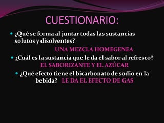 CUESTIONARIO:
 ¿Qué se forma al juntar todas las sustancias
  solutos y disolventes?
                 UNA MEZCLA HOMEGENEA
 ¿Cuál es la sustancia que le da el sabor al refresco?
            EL SABORIZANTE Y EL AZÚCAR
   ¿Qué efecto tiene el bicarbonato de sodio en la
         bebida? LE DA EL EFECTO DE GAS
 