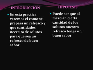 INTRODUCCION                HIPOTESIS

 En esta practica        Puede ser que al
 veremos el como se        mezclar cierta
 prepara un refresco y    cantidad de los
 que cantidades           solutos nuestro
 necesita de solutos      refresco tenga un
 para que sea un          buen sabor
 refresco de buen
 sabor
 