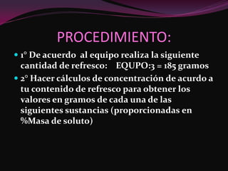 PROCEDIMIENTO:
 1° De acuerdo al equipo realiza la siguiente
  cantidad de refresco: EQUPO:3 = 185 gramos
 2° Hacer cálculos de concentración de acurdo a
  tu contenido de refresco para obtener los
 valores en gramos de cada una de las
 siguientes sustancias (proporcionadas en
 %Masa de soluto)
 