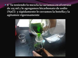  6° Ya teniendo la mezcla la vaciamos en el envase
 de 125 ml y le agregamos bicarbonato de sodio
 (NaCl) y rápidamente le cerramos la botella y la
 agitamos vigorosamente
 