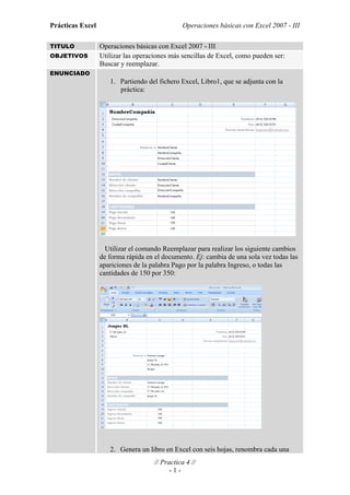 Prácticas Excel                                Operaciones básicas con Excel 2007 - III

TITULO            Operaciones básicas con Excel 2007 - III
OBJETIVOS         Utilizar las operaciones más sencillas de Excel, como pueden ser:
                  Buscar y reemplazar.
ENUNCIADO
                     1. Partiendo del fichero Excel, Libro1, que se adjunta con la
                        práctica:




                    Utilizar el comando Reemplazar para realizar los siguiente cambios
                  de forma rápida en el documento. Ej: cambia de una sola vez todas las
                  apariciones de la palabra Pago por la palabra Ingreso, o todas las
                  cantidades de 150 por 350:




                     2. Genera un libro en Excel con seis hojas, renombra cada una
                                     // Practica 4 //
                                           -1-
 