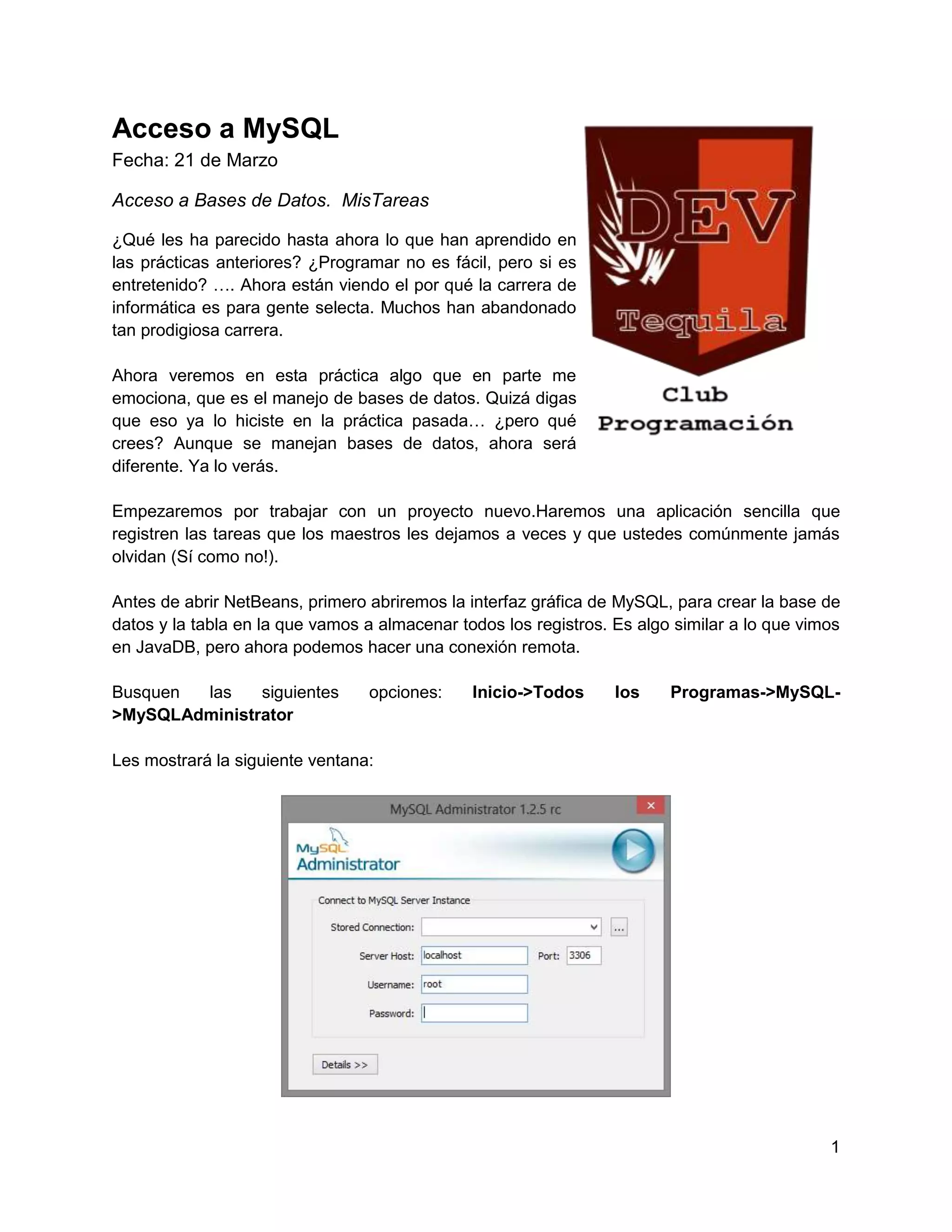 Acceso a MySQL
Fecha: 21 de Marzo

Acceso a Bases de Datos. MisTareas

¿Qué les ha parecido hasta ahora lo que han aprendido en
las prácticas anteriores? ¿Programar no es fácil, pero si es
entretenido? …. Ahora están viendo el por qué la carrera de
informática es para gente selecta. Muchos han abandonado
tan prodigiosa carrera.

Ahora veremos en esta práctica algo que en parte me
emociona, que es el manejo de bases de datos. Quizá digas
que eso ya lo hiciste en la práctica pasada… ¿pero qué
crees? Aunque se manejan bases de datos, ahora será
diferente. Ya lo verás.

Empezaremos por trabajar con un proyecto nuevo.Haremos una aplicación sencilla que
registren las tareas que los maestros les dejamos a veces y que ustedes comúnmente jamás
olvidan (Sí como no!).

Antes de abrir NetBeans, primero abriremos la interfaz gráfica de MySQL, para crear la base de
datos y la tabla en la que vamos a almacenar todos los registros. Es algo similar a lo que vimos
en JavaDB, pero ahora podemos hacer una conexión remota.

Busquen las    siguientes        opciones:     Inicio->Todos      los    Programas->MySQL-
>MySQLAdministrator

Les mostrará la siguiente ventana:




                                                                                              1
 