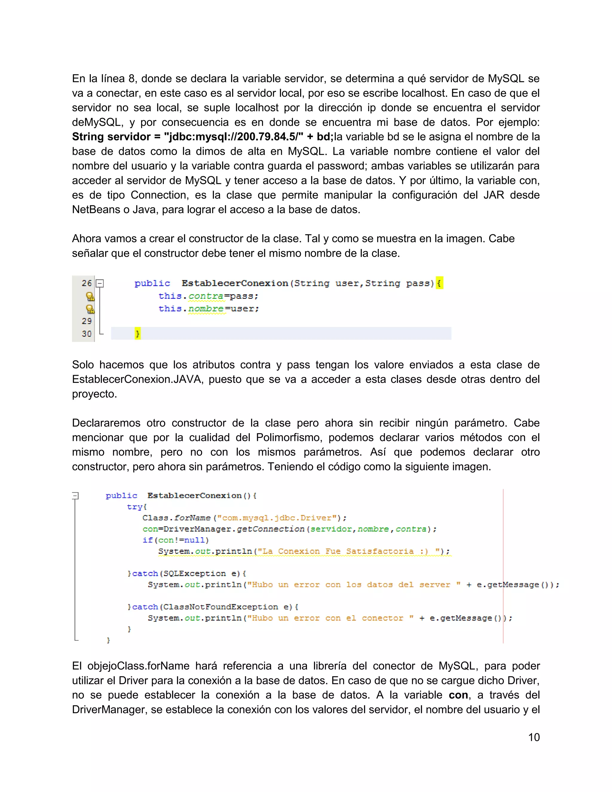 En la línea 8, donde se declara la variable servidor, se determina a qué servidor de MySQL se
va a conectar, en este caso es al servidor local, por eso se escribe localhost. En caso de que el
servidor no sea local, se suple localhost por la dirección ip donde se encuentra el servidor
deMySQL, y por consecuencia es en donde se encuentra mi base de datos. Por ejemplo:
String servidor = "jdbc:mysql://200.79.84.5/" + bd;la variable bd se le asigna el nombre de la
base de datos como la dimos de alta en MySQL. La variable nombre contiene el valor del
nombre del usuario y la variable contra guarda el password; ambas variables se utilizarán para
acceder al servidor de MySQL y tener acceso a la base de datos. Y por último, la variable con,
es de tipo Connection, es la clase que permite manipular la configuración del JAR desde
NetBeans o Java, para lograr el acceso a la base de datos.

Ahora vamos a crear el constructor de la clase. Tal y como se muestra en la imagen. Cabe
señalar que el constructor debe tener el mismo nombre de la clase.




Solo hacemos que los atributos contra y pass tengan los valore enviados a esta clase de
EstablecerConexion.JAVA, puesto que se va a acceder a esta clases desde otras dentro del
proyecto.

Declararemos otro constructor de la clase pero ahora sin recibir ningún parámetro. Cabe
mencionar que por la cualidad del Polimorfismo, podemos declarar varios métodos con el
mismo nombre, pero no con los mismos parámetros. Así que podemos declarar otro
constructor, pero ahora sin parámetros. Teniendo el código como la siguiente imagen.




El objejoClass.forName hará referencia a una librería del conector de MySQL, para poder
utilizar el Driver para la conexión a la base de datos. En caso de que no se cargue dicho Driver,
no se puede establecer la conexión a la base de datos. A la variable con, a través del
DriverManager, se establece la conexión con los valores del servidor, el nombre del usuario y el

                                                                                              10
 