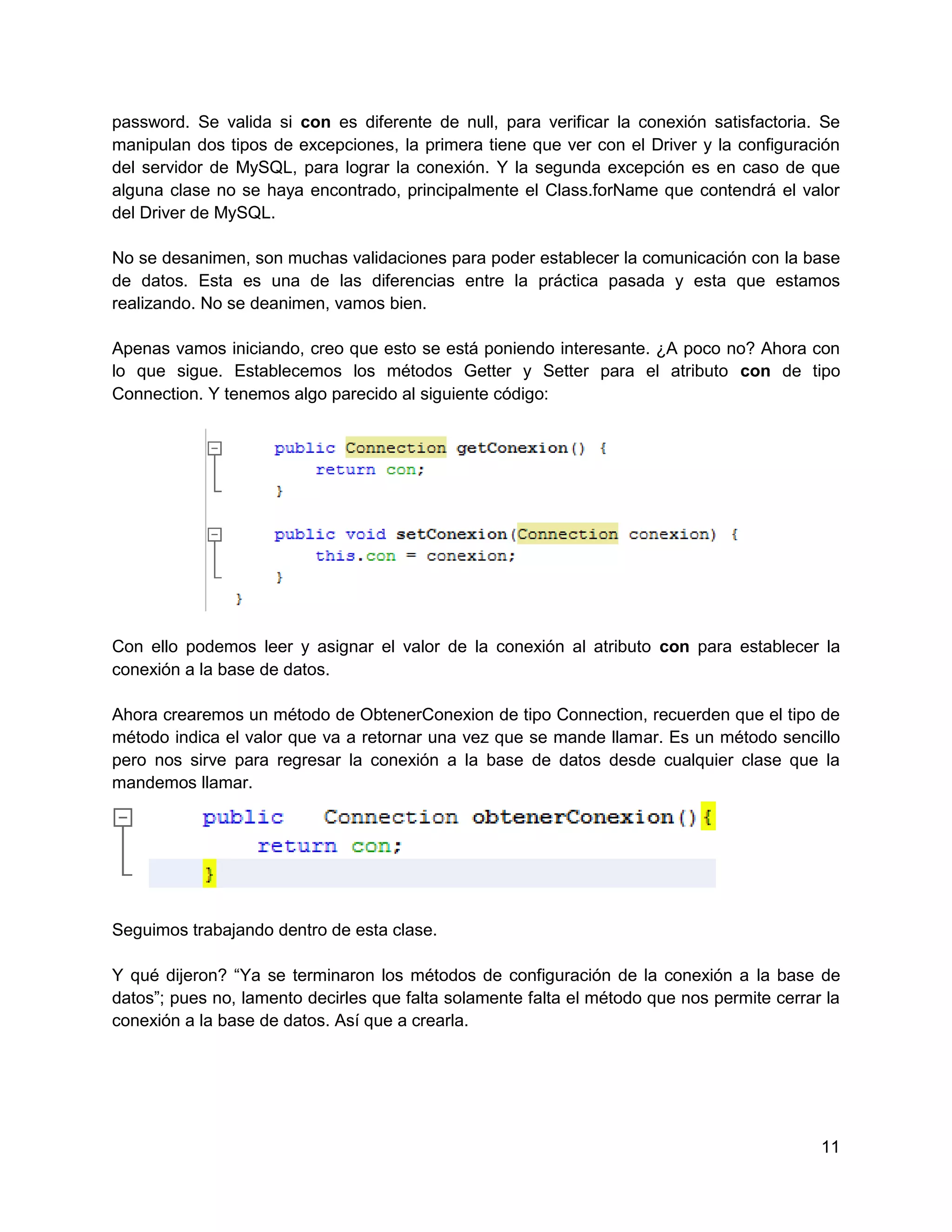 password. Se valida si con es diferente de null, para verificar la conexión satisfactoria. Se
manipulan dos tipos de excepciones, la primera tiene que ver con el Driver y la configuración
del servidor de MySQL, para lograr la conexión. Y la segunda excepción es en caso de que
alguna clase no se haya encontrado, principalmente el Class.forName que contendrá el valor
del Driver de MySQL.

No se desanimen, son muchas validaciones para poder establecer la comunicación con la base
de datos. Esta es una de las diferencias entre la práctica pasada y esta que estamos
realizando. No se deanimen, vamos bien.

Apenas vamos iniciando, creo que esto se está poniendo interesante. ¿A poco no? Ahora con
lo que sigue. Establecemos los métodos Getter y Setter para el atributo con de tipo
Connection. Y tenemos algo parecido al siguiente código:




Con ello podemos leer y asignar el valor de la conexión al atributo con para establecer la
conexión a la base de datos.

Ahora crearemos un método de ObtenerConexion de tipo Connection, recuerden que el tipo de
método indica el valor que va a retornar una vez que se mande llamar. Es un método sencillo
pero nos sirve para regresar la conexión a la base de datos desde cualquier clase que la
mandemos llamar.




Seguimos trabajando dentro de esta clase.

Y qué dijeron? “Ya se terminaron los métodos de configuración de la conexión a la base de
datos”; pues no, lamento decirles que falta solamente falta el método que nos permite cerrar la
conexión a la base de datos. Así que a crearla.




                                                                                            11
 