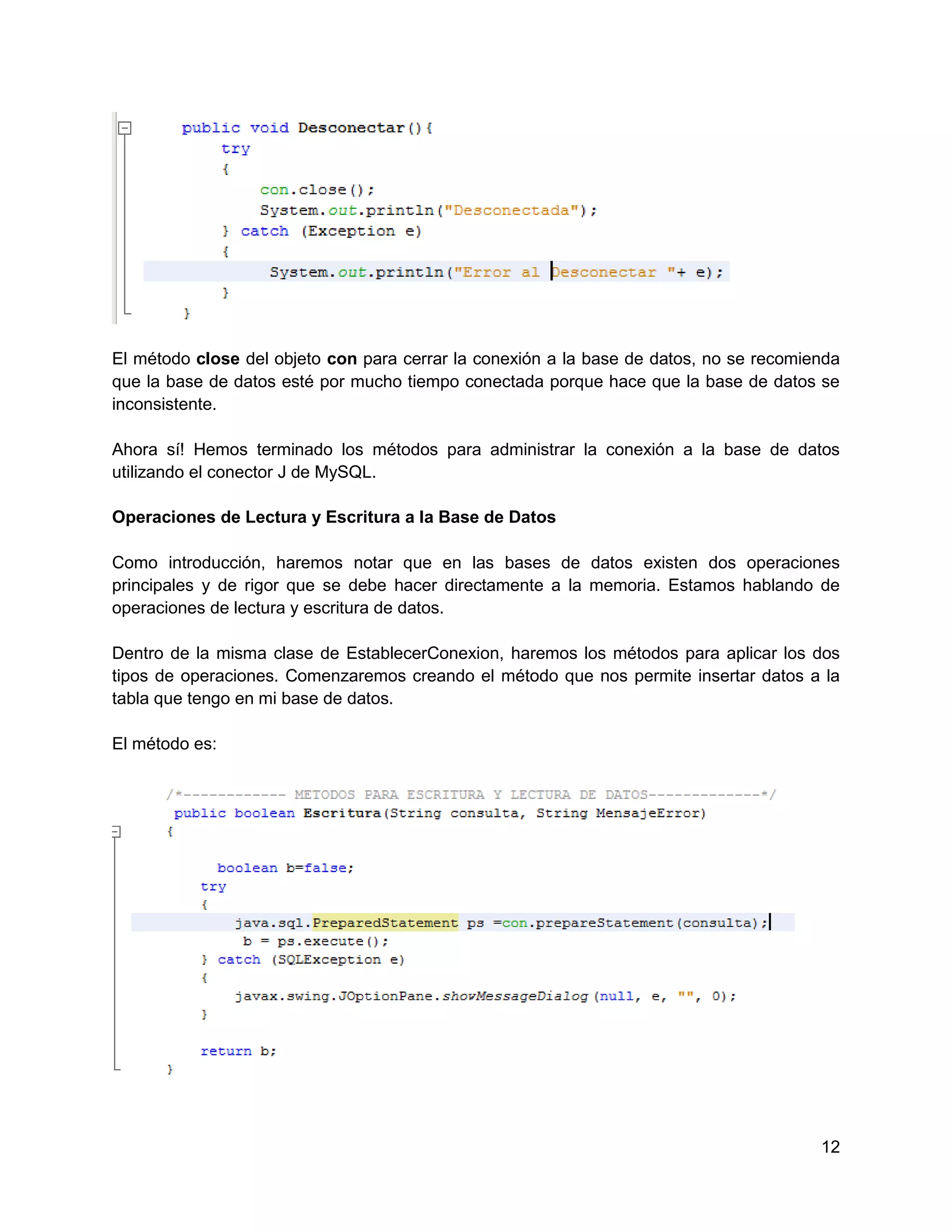 El método close del objeto con para cerrar la conexión a la base de datos, no se recomienda
que la base de datos esté por mucho tiempo conectada porque hace que la base de datos se
inconsistente.

Ahora sí! Hemos terminado los métodos para administrar la conexión a la base de datos
utilizando el conector J de MySQL.

Operaciones de Lectura y Escritura a la Base de Datos

Como introducción, haremos notar que en las bases de datos existen dos operaciones
principales y de rigor que se debe hacer directamente a la memoria. Estamos hablando de
operaciones de lectura y escritura de datos.

Dentro de la misma clase de EstablecerConexion, haremos los métodos para aplicar los dos
tipos de operaciones. Comenzaremos creando el método que nos permite insertar datos a la
tabla que tengo en mi base de datos.

El método es:




                                                                                        12
 