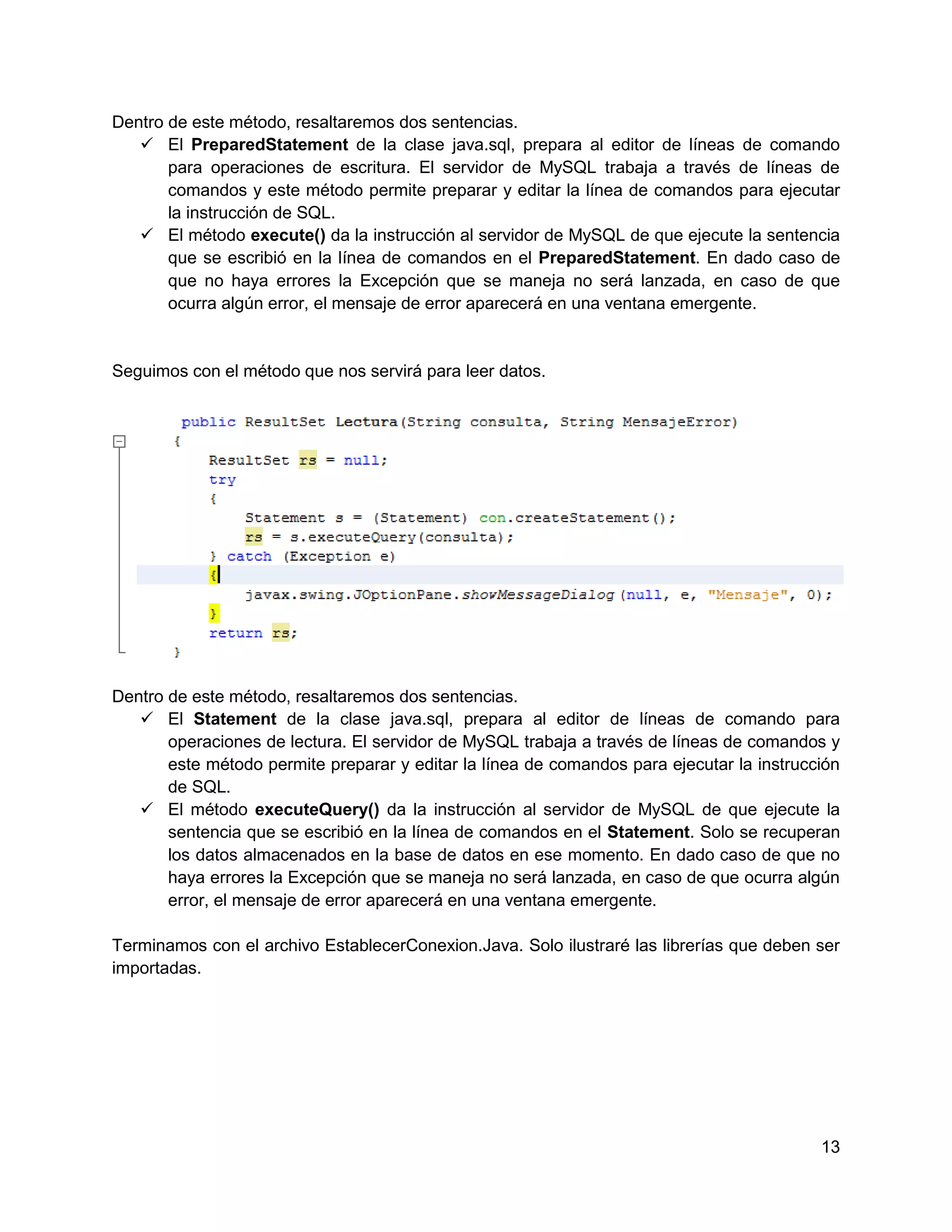 Dentro de este método, resaltaremos dos sentencias.
    El PreparedStatement de la clase java.sql, prepara al editor de líneas de comando
       para operaciones de escritura. El servidor de MySQL trabaja a través de líneas de
       comandos y este método permite preparar y editar la línea de comandos para ejecutar
       la instrucción de SQL.
    El método execute() da la instrucción al servidor de MySQL de que ejecute la sentencia
       que se escribió en la línea de comandos en el PreparedStatement. En dado caso de
       que no haya errores la Excepción que se maneja no será lanzada, en caso de que
       ocurra algún error, el mensaje de error aparecerá en una ventana emergente.


Seguimos con el método que nos servirá para leer datos.




Dentro de este método, resaltaremos dos sentencias.
    El Statement de la clase java.sql, prepara al editor de líneas de comando para
       operaciones de lectura. El servidor de MySQL trabaja a través de líneas de comandos y
       este método permite preparar y editar la línea de comandos para ejecutar la instrucción
       de SQL.
    El método executeQuery() da la instrucción al servidor de MySQL de que ejecute la
       sentencia que se escribió en la línea de comandos en el Statement. Solo se recuperan
       los datos almacenados en la base de datos en ese momento. En dado caso de que no
       haya errores la Excepción que se maneja no será lanzada, en caso de que ocurra algún
       error, el mensaje de error aparecerá en una ventana emergente.

Terminamos con el archivo EstablecerConexion.Java. Solo ilustraré las librerías que deben ser
importadas.




                                                                                           13
 