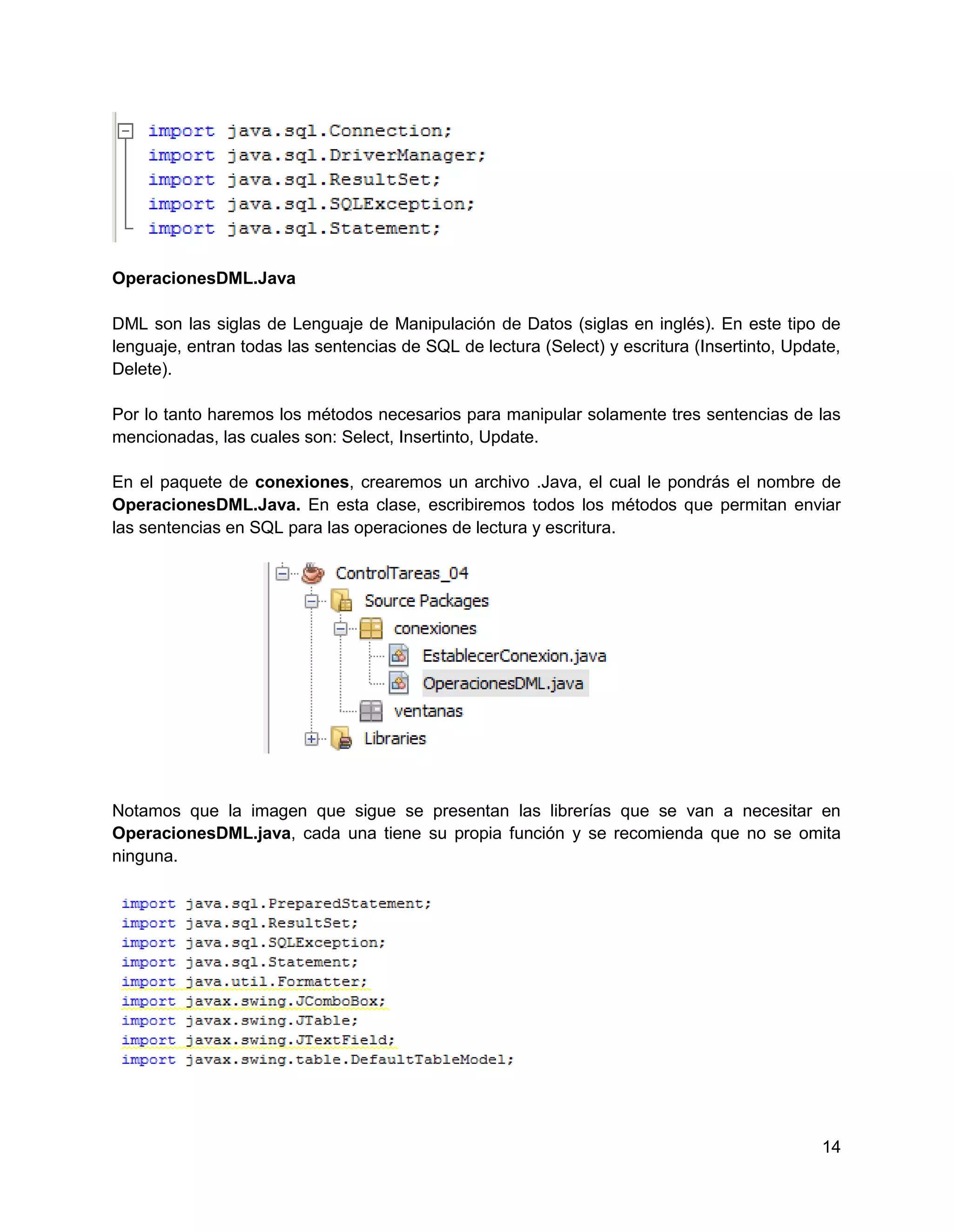 OperacionesDML.Java

DML son las siglas de Lenguaje de Manipulación de Datos (siglas en inglés). En este tipo de
lenguaje, entran todas las sentencias de SQL de lectura (Select) y escritura (Insertinto, Update,
Delete).

Por lo tanto haremos los métodos necesarios para manipular solamente tres sentencias de las
mencionadas, las cuales son: Select, Insertinto, Update.

En el paquete de conexiones, crearemos un archivo .Java, el cual le pondrás el nombre de
OperacionesDML.Java. En esta clase, escribiremos todos los métodos que permitan enviar
las sentencias en SQL para las operaciones de lectura y escritura.




Notamos que la imagen que sigue se presentan las librerías que se van a necesitar en
OperacionesDML.java, cada una tiene su propia función y se recomienda que no se omita
ninguna.




                                                                                              14
 