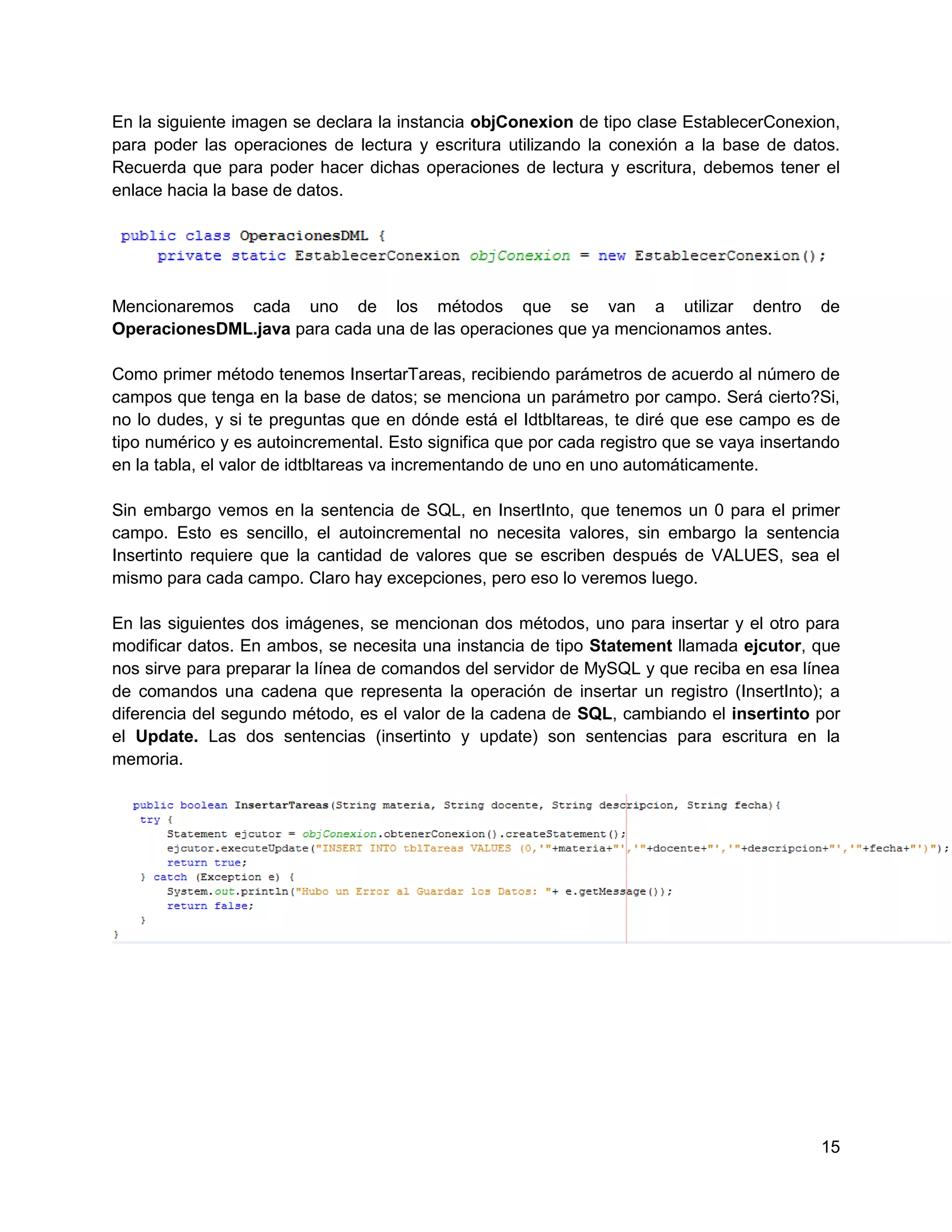 En la siguiente imagen se declara la instancia objConexion de tipo clase EstablecerConexion,
para poder las operaciones de lectura y escritura utilizando la conexión a la base de datos.
Recuerda que para poder hacer dichas operaciones de lectura y escritura, debemos tener el
enlace hacia la base de datos.




Mencionaremos cada uno de los métodos que se van a utilizar dentro                          de
OperacionesDML.java para cada una de las operaciones que ya mencionamos antes.

Como primer método tenemos InsertarTareas, recibiendo parámetros de acuerdo al número de
campos que tenga en la base de datos; se menciona un parámetro por campo. Será cierto?Si,
no lo dudes, y si te preguntas que en dónde está el Idtbltareas, te diré que ese campo es de
tipo numérico y es autoincremental. Esto significa que por cada registro que se vaya insertando
en la tabla, el valor de idtbltareas va incrementando de uno en uno automáticamente.

Sin embargo vemos en la sentencia de SQL, en InsertInto, que tenemos un 0 para el primer
campo. Esto es sencillo, el autoincremental no necesita valores, sin embargo la sentencia
Insertinto requiere que la cantidad de valores que se escriben después de VALUES, sea el
mismo para cada campo. Claro hay excepciones, pero eso lo veremos luego.

En las siguientes dos imágenes, se mencionan dos métodos, uno para insertar y el otro para
modificar datos. En ambos, se necesita una instancia de tipo Statement llamada ejcutor, que
nos sirve para preparar la línea de comandos del servidor de MySQL y que reciba en esa línea
de comandos una cadena que representa la operación de insertar un registro (InsertInto); a
diferencia del segundo método, es el valor de la cadena de SQL, cambiando el insertinto por
el Update. Las dos sentencias (insertinto y update) son sentencias para escritura en la
memoria.




                                                                                            15
 