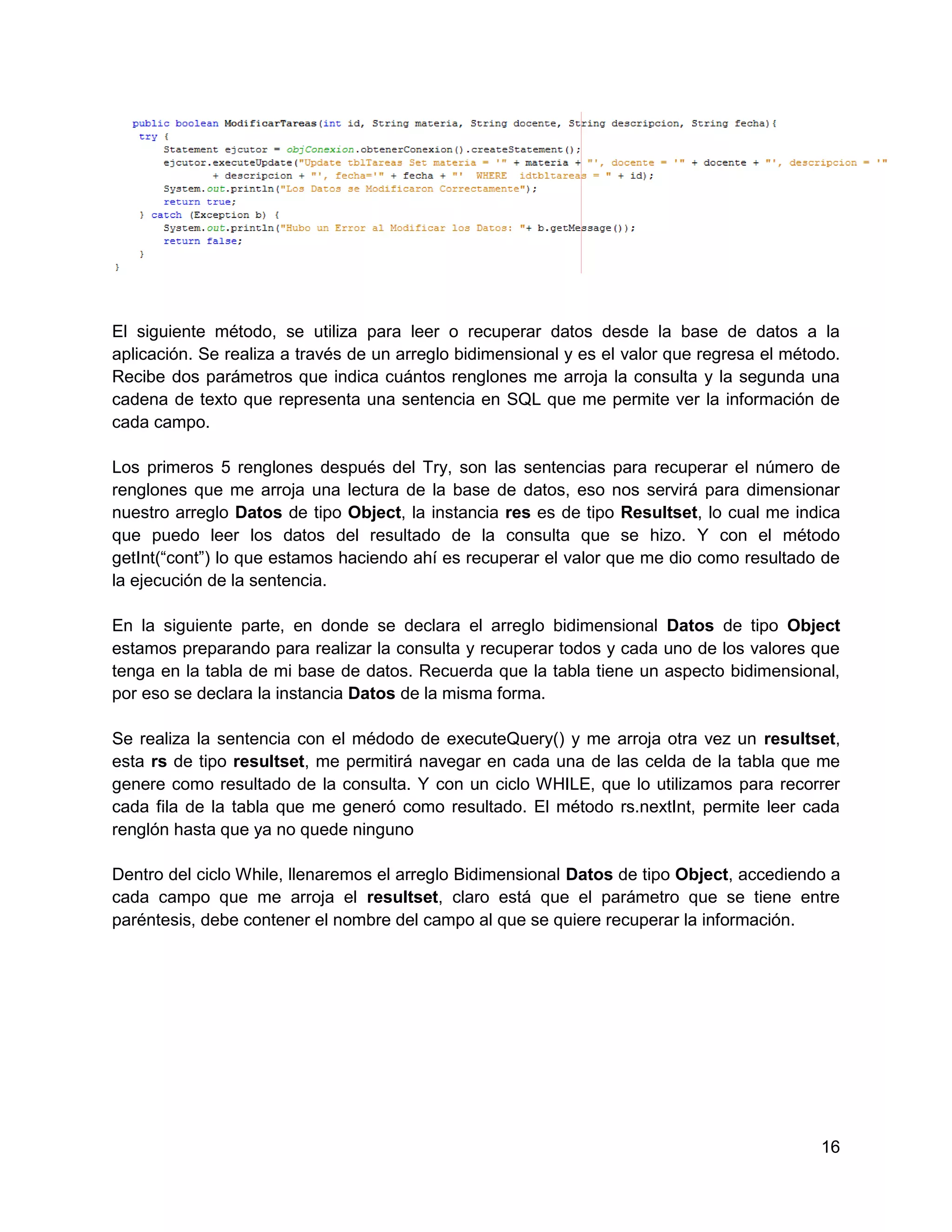 El siguiente método, se utiliza para leer o recuperar datos desde la base de datos a la
aplicación. Se realiza a través de un arreglo bidimensional y es el valor que regresa el método.
Recibe dos parámetros que indica cuántos renglones me arroja la consulta y la segunda una
cadena de texto que representa una sentencia en SQL que me permite ver la información de
cada campo.

Los primeros 5 renglones después del Try, son las sentencias para recuperar el número de
renglones que me arroja una lectura de la base de datos, eso nos servirá para dimensionar
nuestro arreglo Datos de tipo Object, la instancia res es de tipo Resultset, lo cual me indica
que puedo leer los datos del resultado de la consulta que se hizo. Y con el método
getInt(“cont”) lo que estamos haciendo ahí es recuperar el valor que me dio como resultado de
la ejecución de la sentencia.

En la siguiente parte, en donde se declara el arreglo bidimensional Datos de tipo Object
estamos preparando para realizar la consulta y recuperar todos y cada uno de los valores que
tenga en la tabla de mi base de datos. Recuerda que la tabla tiene un aspecto bidimensional,
por eso se declara la instancia Datos de la misma forma.

Se realiza la sentencia con el médodo de executeQuery() y me arroja otra vez un resultset,
esta rs de tipo resultset, me permitirá navegar en cada una de las celda de la tabla que me
genere como resultado de la consulta. Y con un ciclo WHILE, que lo utilizamos para recorrer
cada fila de la tabla que me generó como resultado. El método rs.nextInt, permite leer cada
renglón hasta que ya no quede ninguno

Dentro del ciclo While, llenaremos el arreglo Bidimensional Datos de tipo Object, accediendo a
cada campo que me arroja el resultset, claro está que el parámetro que se tiene entre
paréntesis, debe contener el nombre del campo al que se quiere recuperar la información.




                                                                                             16
 