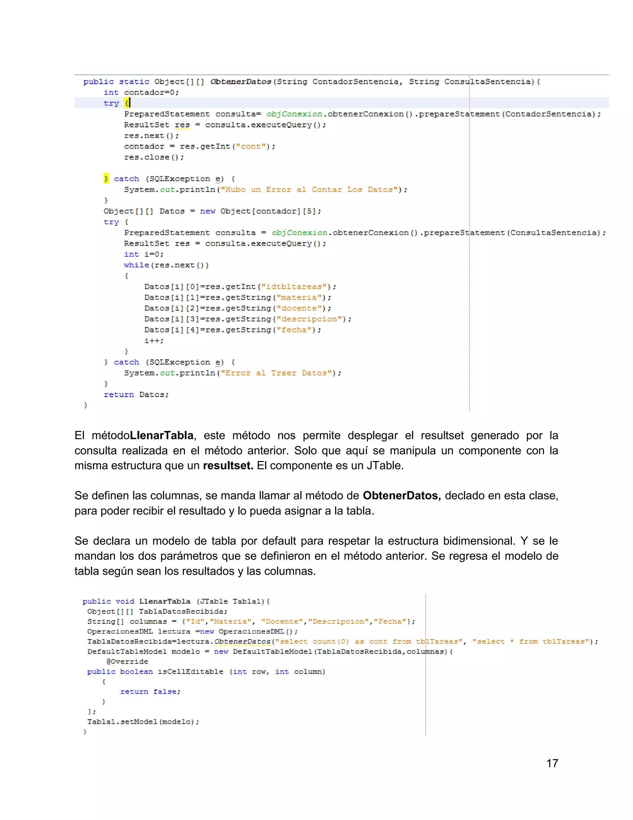 El métodoLlenarTabla, este método nos permite desplegar el resultset generado por la
consulta realizada en el método anterior. Solo que aquí se manipula un componente con la
misma estructura que un resultset. El componente es un JTable.

Se definen las columnas, se manda llamar al método de ObtenerDatos, declado en esta clase,
para poder recibir el resultado y lo pueda asignar a la tabla.

Se declara un modelo de tabla por default para respetar la estructura bidimensional. Y se le
mandan los dos parámetros que se definieron en el método anterior. Se regresa el modelo de
tabla según sean los resultados y las columnas.




                                                                                         17
 
