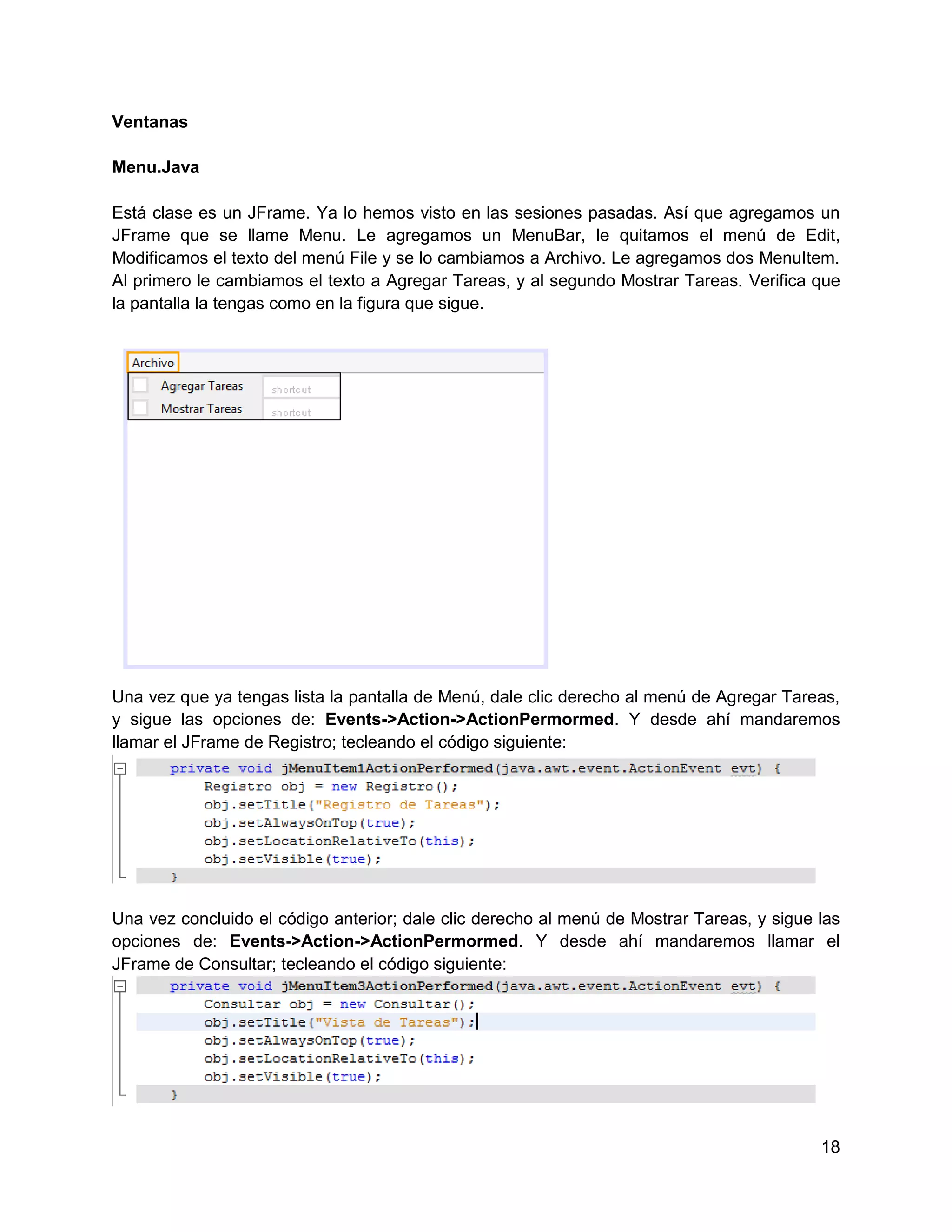 Ventanas

Menu.Java

Está clase es un JFrame. Ya lo hemos visto en las sesiones pasadas. Así que agregamos un
JFrame que se llame Menu. Le agregamos un MenuBar, le quitamos el menú de Edit,
Modificamos el texto del menú File y se lo cambiamos a Archivo. Le agregamos dos MenuItem.
Al primero le cambiamos el texto a Agregar Tareas, y al segundo Mostrar Tareas. Verifica que
la pantalla la tengas como en la figura que sigue.




Una vez que ya tengas lista la pantalla de Menú, dale clic derecho al menú de Agregar Tareas,
y sigue las opciones de: Events->Action->ActionPermormed. Y desde ahí mandaremos
llamar el JFrame de Registro; tecleando el código siguiente:




Una vez concluido el código anterior; dale clic derecho al menú de Mostrar Tareas, y sigue las
opciones de: Events->Action->ActionPermormed. Y desde ahí mandaremos llamar el
JFrame de Consultar; tecleando el código siguiente:




                                                                                           18
 