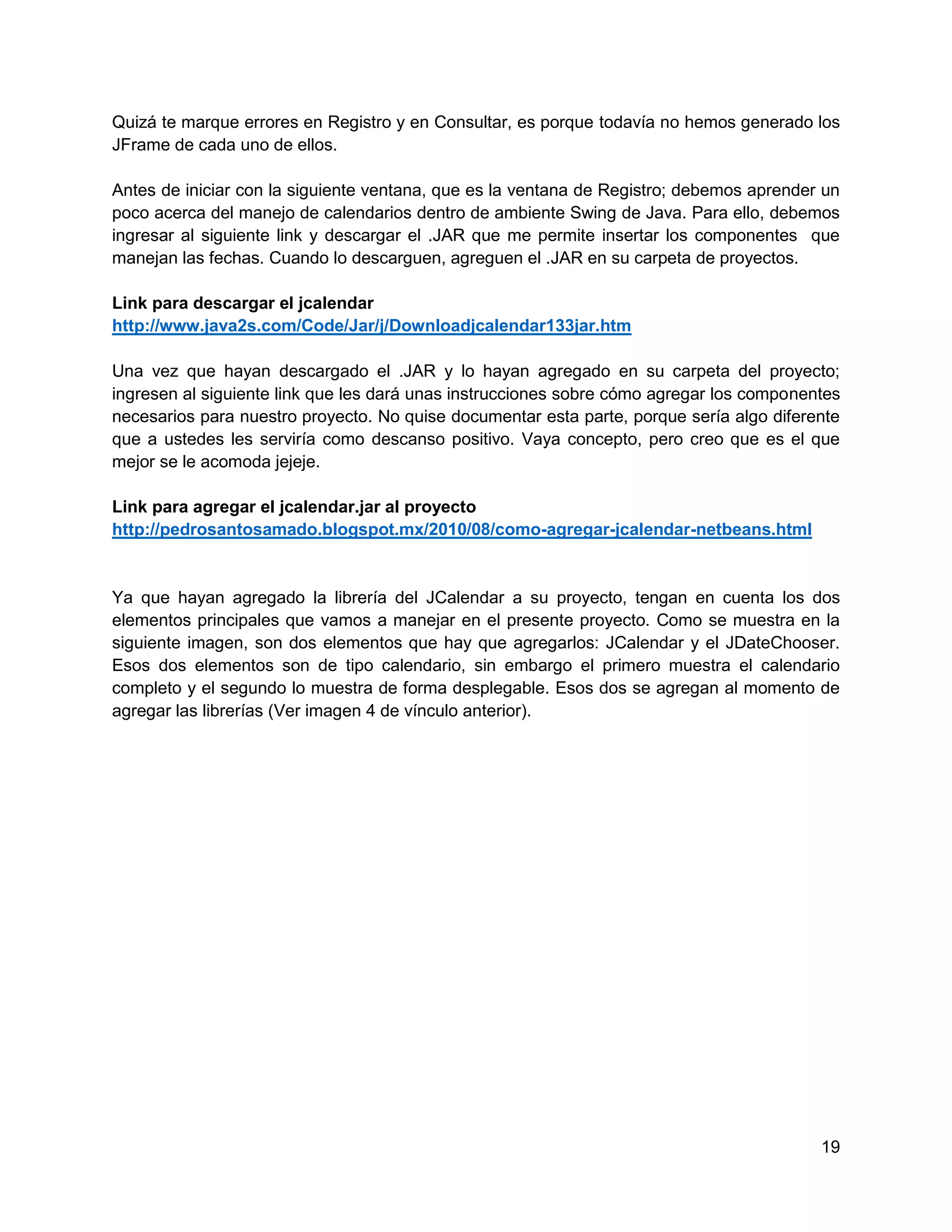 Quizá te marque errores en Registro y en Consultar, es porque todavía no hemos generado los
JFrame de cada uno de ellos.

Antes de iniciar con la siguiente ventana, que es la ventana de Registro; debemos aprender un
poco acerca del manejo de calendarios dentro de ambiente Swing de Java. Para ello, debemos
ingresar al siguiente link y descargar el .JAR que me permite insertar los componentes que
manejan las fechas. Cuando lo descarguen, agreguen el .JAR en su carpeta de proyectos.

Link para descargar el jcalendar
http://www.java2s.com/Code/Jar/j/Downloadjcalendar133jar.htm

Una vez que hayan descargado el .JAR y lo hayan agregado en su carpeta del proyecto;
ingresen al siguiente link que les dará unas instrucciones sobre cómo agregar los componentes
necesarios para nuestro proyecto. No quise documentar esta parte, porque sería algo diferente
que a ustedes les serviría como descanso positivo. Vaya concepto, pero creo que es el que
mejor se le acomoda jejeje.

Link para agregar el jcalendar.jar al proyecto
http://pedrosantosamado.blogspot.mx/2010/08/como-agregar-jcalendar-netbeans.html


Ya que hayan agregado la librería del JCalendar a su proyecto, tengan en cuenta los dos
elementos principales que vamos a manejar en el presente proyecto. Como se muestra en la
siguiente imagen, son dos elementos que hay que agregarlos: JCalendar y el JDateChooser.
Esos dos elementos son de tipo calendario, sin embargo el primero muestra el calendario
completo y el segundo lo muestra de forma desplegable. Esos dos se agregan al momento de
agregar las librerías (Ver imagen 4 de vínculo anterior).




                                                                                          19
 