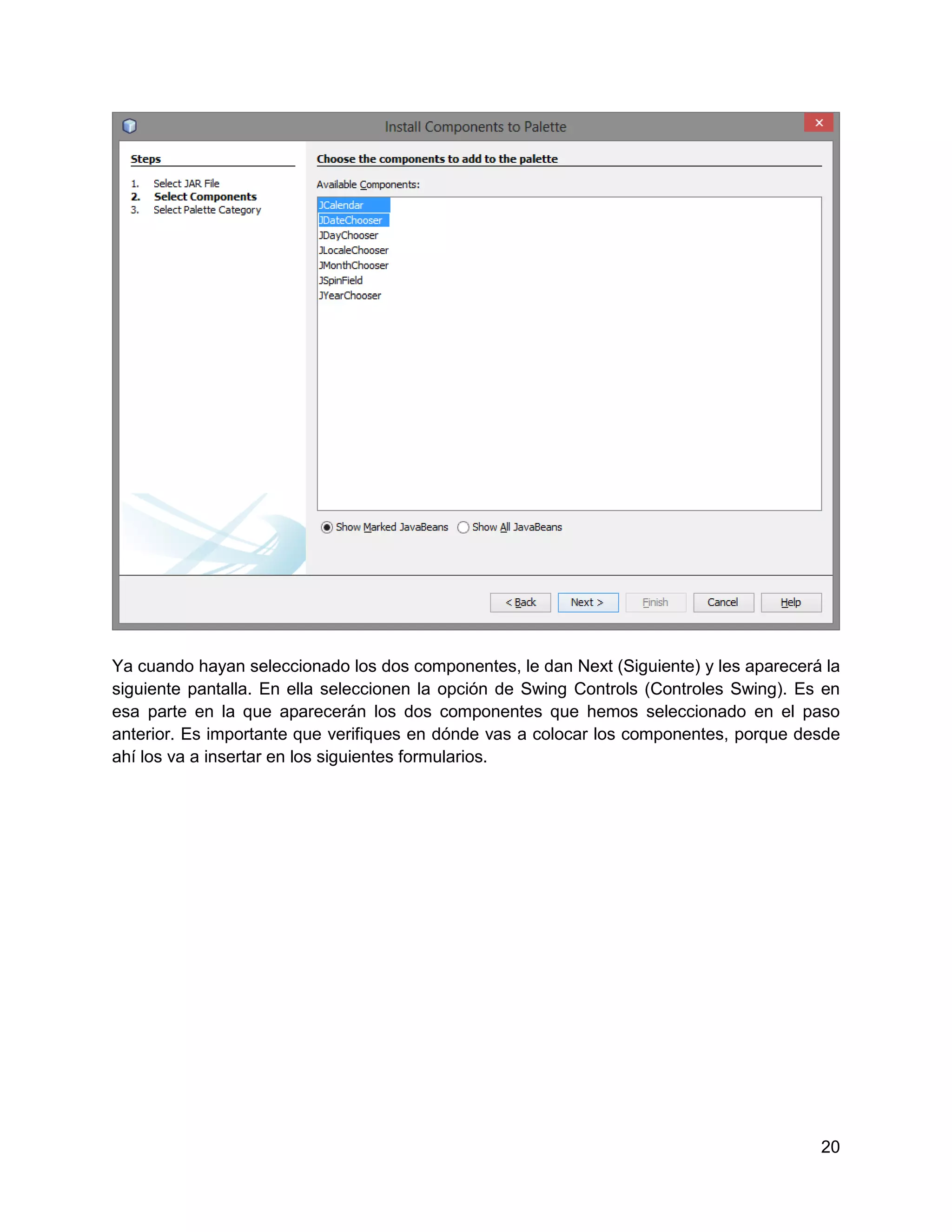 Ya cuando hayan seleccionado los dos componentes, le dan Next (Siguiente) y les aparecerá la
siguiente pantalla. En ella seleccionen la opción de Swing Controls (Controles Swing). Es en
esa parte en la que aparecerán los dos componentes que hemos seleccionado en el paso
anterior. Es importante que verifiques en dónde vas a colocar los componentes, porque desde
ahí los va a insertar en los siguientes formularios.




                                                                                         20
 