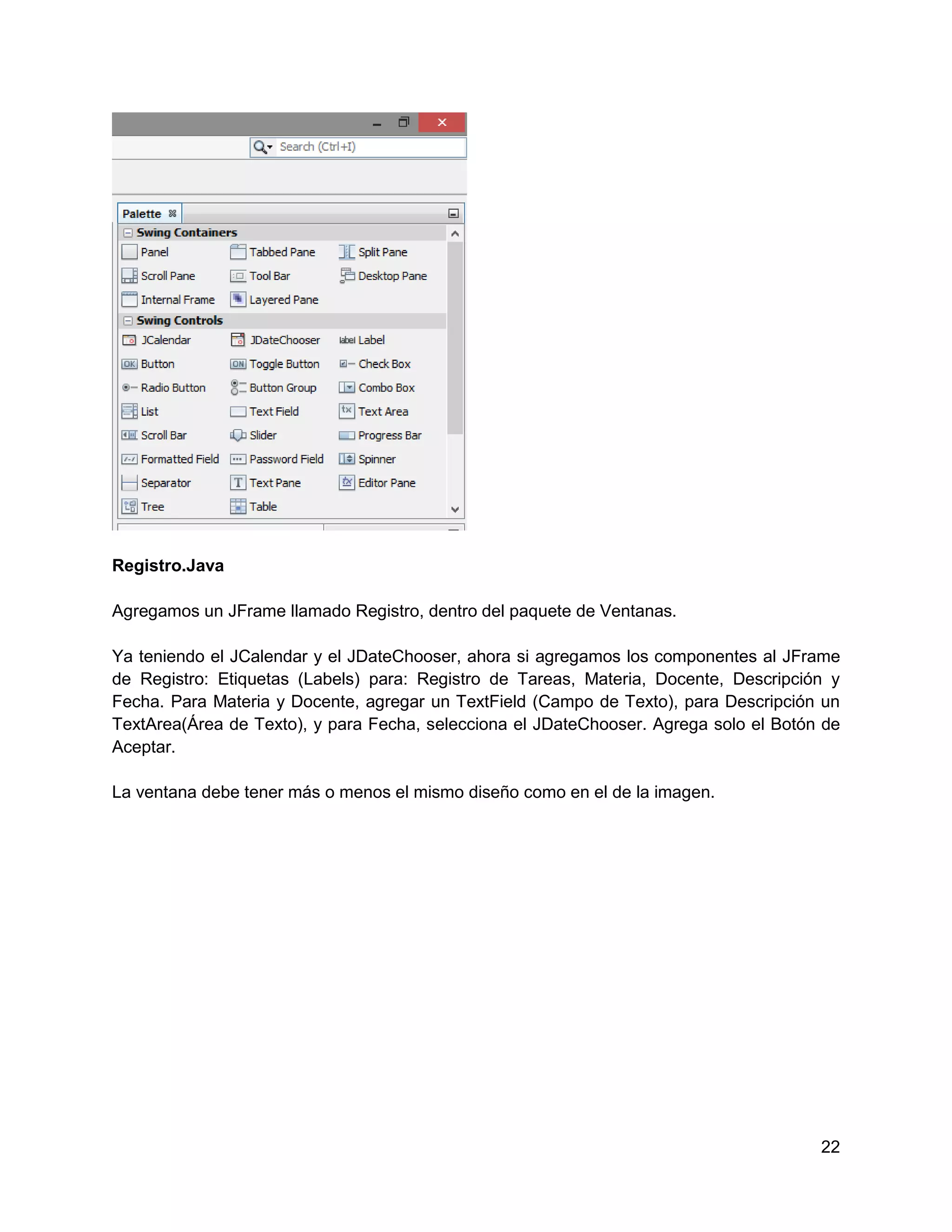 Registro.Java

Agregamos un JFrame llamado Registro, dentro del paquete de Ventanas.

Ya teniendo el JCalendar y el JDateChooser, ahora si agregamos los componentes al JFrame
de Registro: Etiquetas (Labels) para: Registro de Tareas, Materia, Docente, Descripción y
Fecha. Para Materia y Docente, agregar un TextField (Campo de Texto), para Descripción un
TextArea(Área de Texto), y para Fecha, selecciona el JDateChooser. Agrega solo el Botón de
Aceptar.

La ventana debe tener más o menos el mismo diseño como en el de la imagen.




                                                                                       22
 