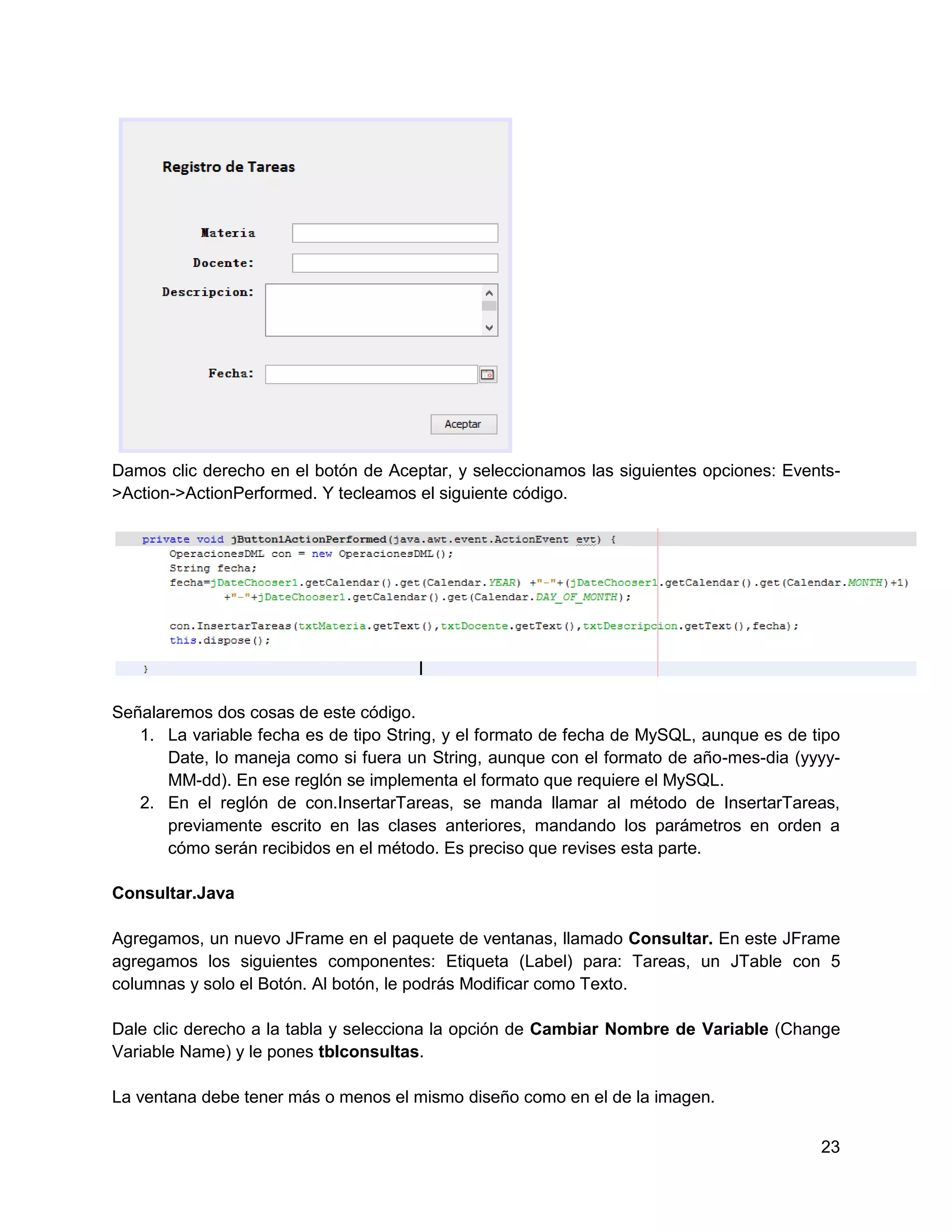 Damos clic derecho en el botón de Aceptar, y seleccionamos las siguientes opciones: Events-
>Action->ActionPerformed. Y tecleamos el siguiente código.




Señalaremos dos cosas de este código.
   1. La variable fecha es de tipo String, y el formato de fecha de MySQL, aunque es de tipo
      Date, lo maneja como si fuera un String, aunque con el formato de año-mes-dia (yyyy-
      MM-dd). En ese reglón se implementa el formato que requiere el MySQL.
   2. En el reglón de con.InsertarTareas, se manda llamar al método de InsertarTareas,
      previamente escrito en las clases anteriores, mandando los parámetros en orden a
      cómo serán recibidos en el método. Es preciso que revises esta parte.

Consultar.Java

Agregamos, un nuevo JFrame en el paquete de ventanas, llamado Consultar. En este JFrame
agregamos los siguientes componentes: Etiqueta (Label) para: Tareas, un JTable con 5
columnas y solo el Botón. Al botón, le podrás Modificar como Texto.

Dale clic derecho a la tabla y selecciona la opción de Cambiar Nombre de Variable (Change
Variable Name) y le pones tblconsultas.

La ventana debe tener más o menos el mismo diseño como en el de la imagen.

                                                                                         23
 