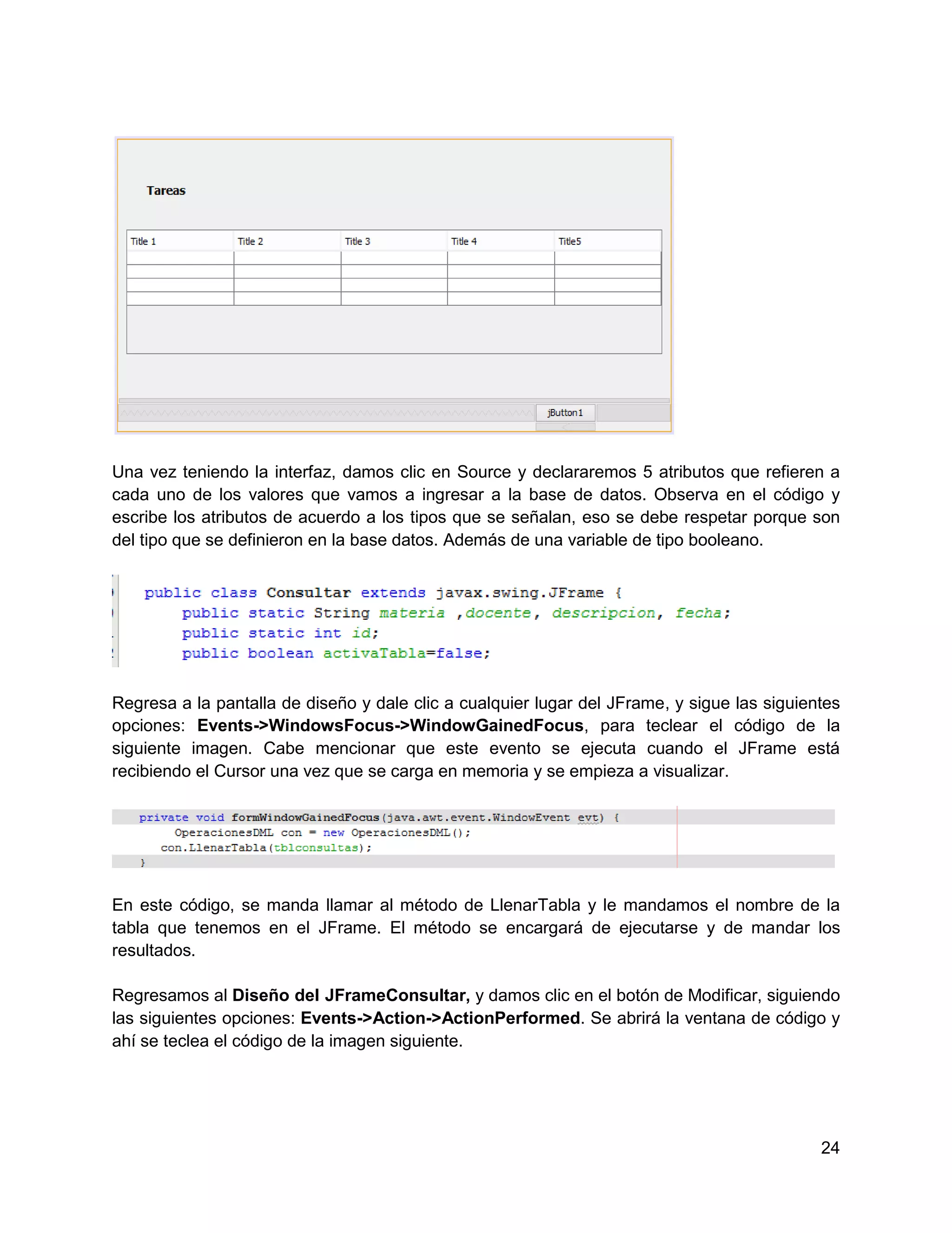 Una vez teniendo la interfaz, damos clic en Source y declararemos 5 atributos que refieren a
cada uno de los valores que vamos a ingresar a la base de datos. Observa en el código y
escribe los atributos de acuerdo a los tipos que se señalan, eso se debe respetar porque son
del tipo que se definieron en la base datos. Además de una variable de tipo booleano.




Regresa a la pantalla de diseño y dale clic a cualquier lugar del JFrame, y sigue las siguientes
opciones: Events->WindowsFocus->WindowGainedFocus, para teclear el código de la
siguiente imagen. Cabe mencionar que este evento se ejecuta cuando el JFrame está
recibiendo el Cursor una vez que se carga en memoria y se empieza a visualizar.




En este código, se manda llamar al método de LlenarTabla y le mandamos el nombre de la
tabla que tenemos en el JFrame. El método se encargará de ejecutarse y de mandar los
resultados.

Regresamos al Diseño del JFrameConsultar, y damos clic en el botón de Modificar, siguiendo
las siguientes opciones: Events->Action->ActionPerformed. Se abrirá la ventana de código y
ahí se teclea el código de la imagen siguiente.




                                                                                             24
 