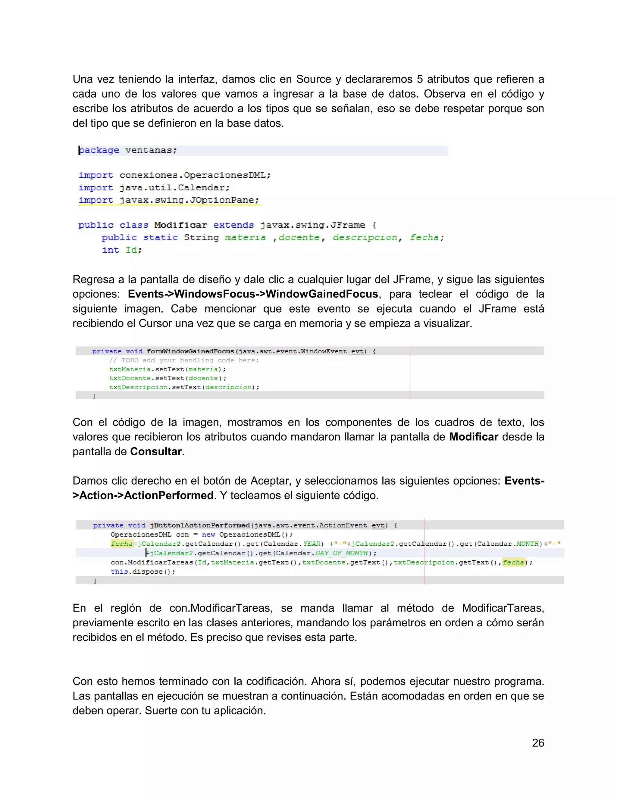 Una vez teniendo la interfaz, damos clic en Source y declararemos 5 atributos que refieren a
cada uno de los valores que vamos a ingresar a la base de datos. Observa en el código y
escribe los atributos de acuerdo a los tipos que se señalan, eso se debe respetar porque son
del tipo que se definieron en la base datos.




Regresa a la pantalla de diseño y dale clic a cualquier lugar del JFrame, y sigue las siguientes
opciones: Events->WindowsFocus->WindowGainedFocus, para teclear el código de la
siguiente imagen. Cabe mencionar que este evento se ejecuta cuando el JFrame está
recibiendo el Cursor una vez que se carga en memoria y se empieza a visualizar.




Con el código de la imagen, mostramos en los componentes de los cuadros de texto, los
valores que recibieron los atributos cuando mandaron llamar la pantalla de Modificar desde la
pantalla de Consultar.

Damos clic derecho en el botón de Aceptar, y seleccionamos las siguientes opciones: Events-
>Action->ActionPerformed. Y tecleamos el siguiente código.




En el reglón de con.ModificarTareas, se manda llamar al método de ModificarTareas,
previamente escrito en las clases anteriores, mandando los parámetros en orden a cómo serán
recibidos en el método. Es preciso que revises esta parte.


Con esto hemos terminado con la codificación. Ahora sí, podemos ejecutar nuestro programa.
Las pantallas en ejecución se muestran a continuación. Están acomodadas en orden en que se
deben operar. Suerte con tu aplicación.

                                                                                             26
 