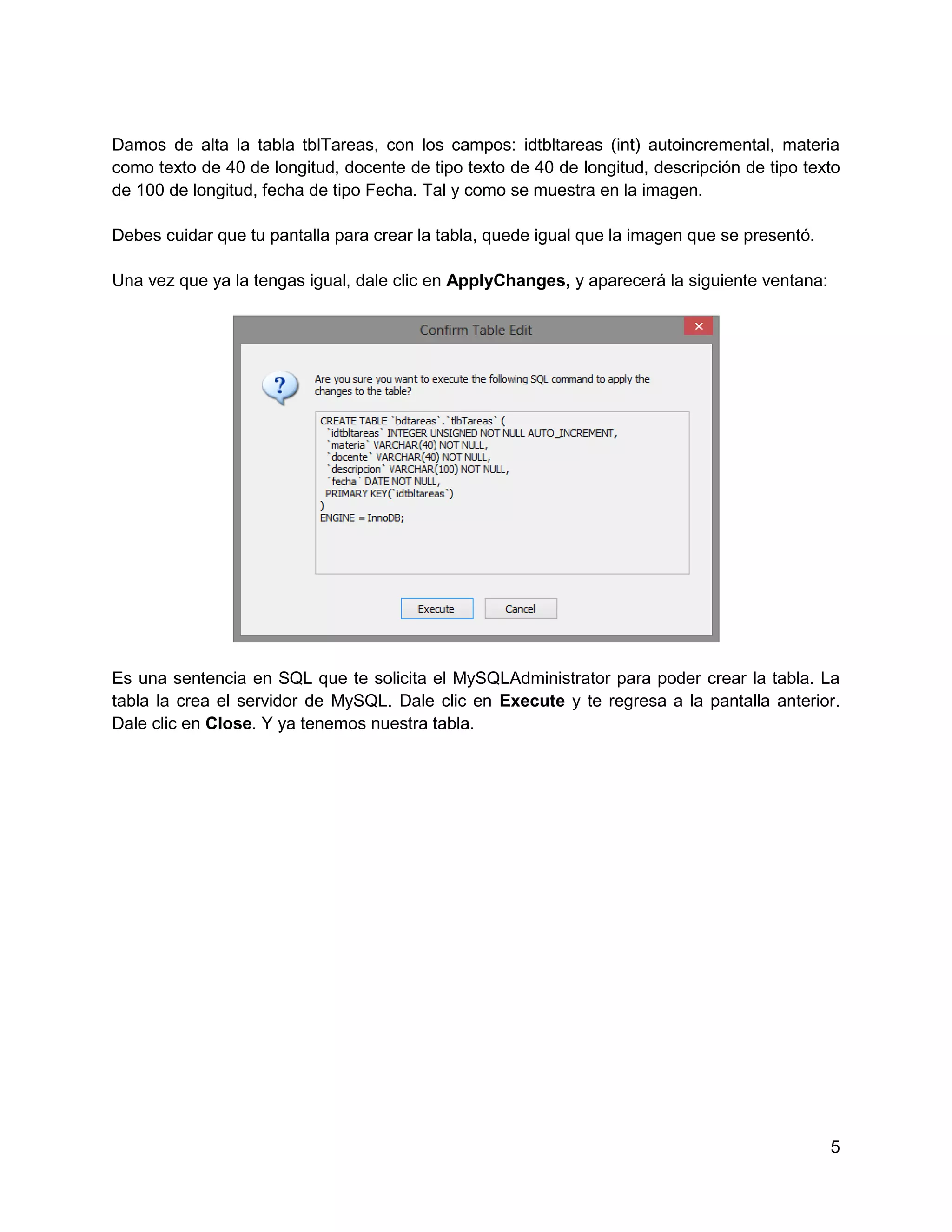 Damos de alta la tabla tblTareas, con los campos: idtbltareas (int) autoincremental, materia
como texto de 40 de longitud, docente de tipo texto de 40 de longitud, descripción de tipo texto
de 100 de longitud, fecha de tipo Fecha. Tal y como se muestra en la imagen.

Debes cuidar que tu pantalla para crear la tabla, quede igual que la imagen que se presentó.

Una vez que ya la tengas igual, dale clic en ApplyChanges, y aparecerá la siguiente ventana:




Es una sentencia en SQL que te solicita el MySQLAdministrator para poder crear la tabla. La
tabla la crea el servidor de MySQL. Dale clic en Execute y te regresa a la pantalla anterior.
Dale clic en Close. Y ya tenemos nuestra tabla.




                                                                                               5
 