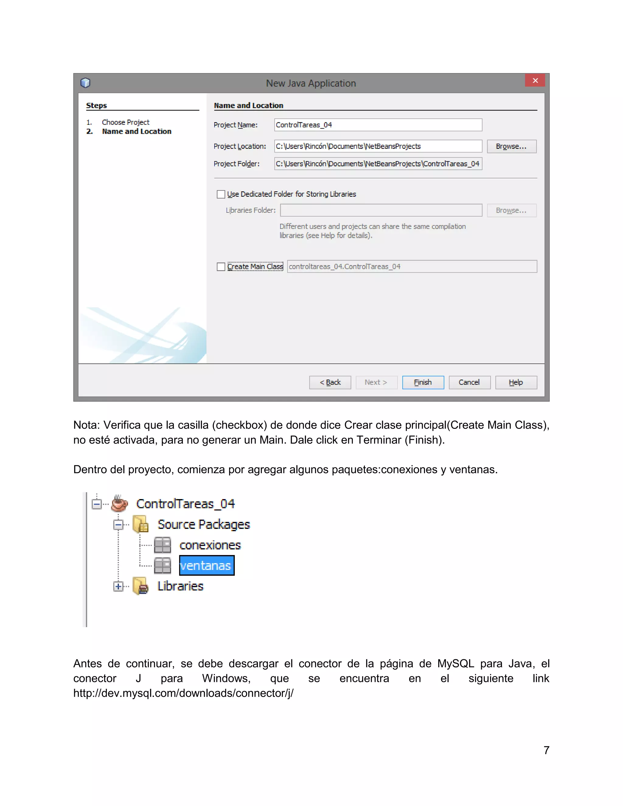 Nota: Verifica que la casilla (checkbox) de donde dice Crear clase principal(Create Main Class),
no esté activada, para no generar un Main. Dale click en Terminar (Finish).

Dentro del proyecto, comienza por agregar algunos paquetes:conexiones y ventanas.




Antes de continuar, se debe descargar el conector de la página de MySQL para Java, el
conector     J    para  Windows,     que    se  encuentra    en   el  siguiente  link
http://dev.mysql.com/downloads/connector/j/




                                                                                              7
 