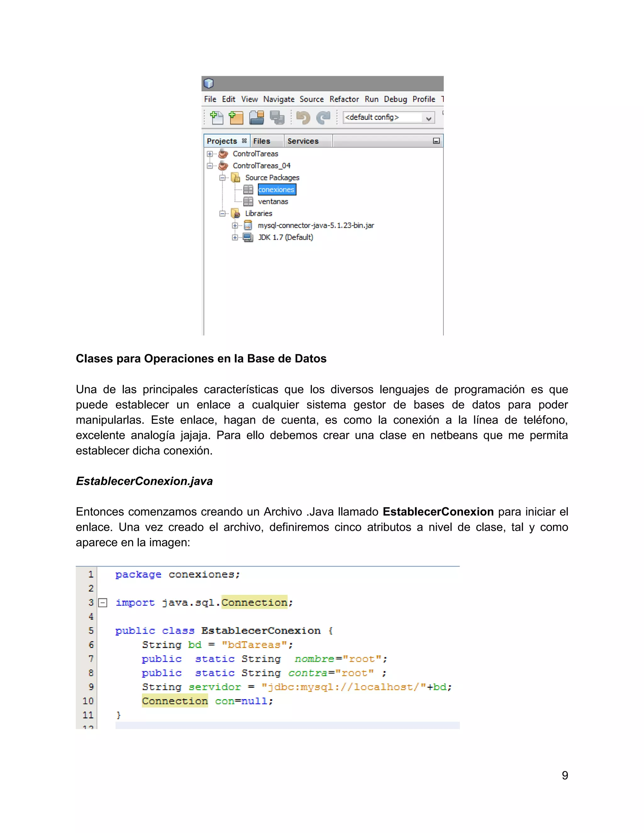 Clases para Operaciones en la Base de Datos

Una de las principales características que los diversos lenguajes de programación es que
puede establecer un enlace a cualquier sistema gestor de bases de datos para poder
manipularlas. Este enlace, hagan de cuenta, es como la conexión a la línea de teléfono,
excelente analogía jajaja. Para ello debemos crear una clase en netbeans que me permita
establecer dicha conexión.

EstablecerConexion.java

Entonces comenzamos creando un Archivo .Java llamado EstablecerConexion para iniciar el
enlace. Una vez creado el archivo, definiremos cinco atributos a nivel de clase, tal y como
aparece en la imagen:




                                                                                         9
 