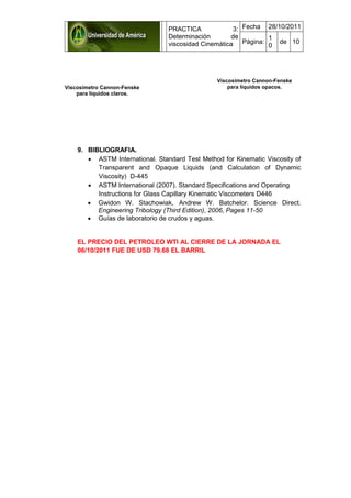 PRACTICA 3:
Determinación de
viscosidad Cinemática
Fecha 28/10/2011
Página:
1
0
de 10
9. BIBLIOGRAFIA.
 ASTM International. Standard Test Method for Kinematic Viscosity of
Transparent and Opaque Liquids (and Calculation of Dynamic
Viscosity) D-445
 ASTM International (2007). Standard Specifications and Operating
Instructions for Glass Capillary Kinematic Viscometers D446
 Gwidon W. Stachowiak, Andrew W. Batchelor. Science Direct.
Engineering Tribology (Third Edition), 2006, Pages 11-50
 Guías de laboratorio de crudos y aguas.
EL PRECIO DEL PETROLEO WTI AL CIERRE DE LA JORNADA EL
06/10/2011 FUE DE USD 79.68 EL BARRIL
Viscosímetro Cannon-Fenske
para líquidos claros.
Viscosímetro Cannon-Fenske
para líquidos opacos.
 
