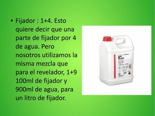 ● Fijador : 1+4. Esto
quiere decir que una
parte de fijador por 4
de agua. Pero
nosotros utilizamos la
misma mezcla que
para el revelador, 1+9
100ml de fijador y
900ml de agua, para
un litro de fijador.
 