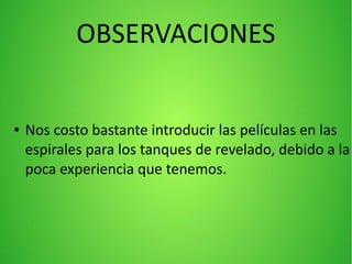 OBSERVACIONES
● Nos costo bastante introducir las películas en las
espirales para los tanques de revelado, debido a la
poca experiencia que tenemos.
 