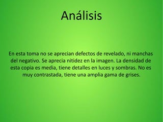 Análisis
En esta toma no se aprecian defectos de revelado, ni manchas
del negativo. Se aprecia nitidez en la imagen. La densidad de
esta copia es media, tiene detalles en luces y sombras. No es
muy contrastada, tiene una amplia gama de grises.
 