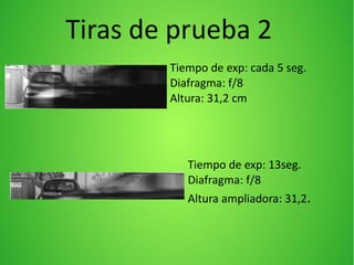 Tiempo de exp: cada 5 seg.
Diafragma: f/8
Altura: 31,2 cm
Tiempo de exp: 13seg.
Diafragma: f/8
Altura ampliadora: 31,2.
Tiras de prueba 2
 