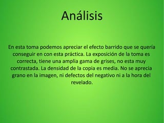 Análisis
En esta toma podemos apreciar el efecto barrido que se quería
conseguir en con esta práctica. La exposición de la toma es
correcta, tiene una amplia gama de grises, no esta muy
contrastada. La densidad de la copia es media. No se aprecia
grano en la imagen, ni defectos del negativo ni a la hora del
revelado.
 