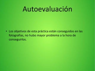 Autoevaluación
● Los objetivos de esta práctica están conseguidos en las
fotografías, no hubo mayor problema a la hora de
conseguirlos.
 
