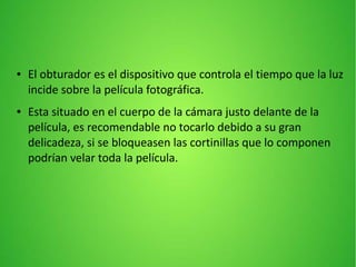 ● El obturador es el dispositivo que controla el tiempo que la luz
incide sobre la película fotográfica.
● Esta situado en el cuerpo de la cámara justo delante de la
película, es recomendable no tocarlo debido a su gran
delicadeza, si se bloqueasen las cortinillas que lo componen
podrían velar toda la película.
 