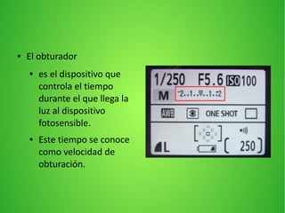 ● El obturador
● es el dispositivo que
controla el tiempo
durante el que llega la
luz al dispositivo
fotosensible.
● Este tiempo se conoce
como velocidad de
obturación.
 