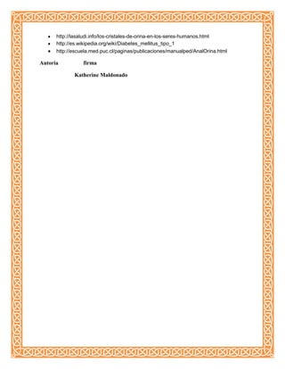 http://lasaludi.info/los-cristales-de-orina-en-los-seres-humanos.html
http://es.wikipedia.org/wiki/Diabetes_mellitus_tipo_1
http://escuela.med.puc.cl/paginas/publicaciones/manualped/AnalOrina.html
Autoría firma
Katherine Maldonado
 