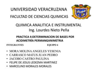 UNIVERSIDAD VERACRUZANA
FACULTAD DE CIENCIAS QUIMICAS
QUIMICA ANALITICA E INSTRUMENTAL
Ing. Lourdes Nieto Peña
PRACTICA 4:DETERMINACION DE BASES POR
ACIDIMETRÍA PERMANGANIMETRIA
INTEGRANTES

•
•
•
•
•

EQUIPO 4

MORA MOLINA ANGELES YESENIA
CARRASCO MATUS JUAN PEDRO
JACOBO CASTRO PAULINA
FELIPE DE JESUS LEDEZMA MARTINEZ
MARCELINO MORALES MORALES

 