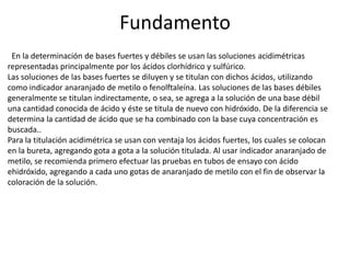 Fundamento
En la determinación de bases fuertes y débiles se usan las soluciones acidimétricas
representadas principalmente por los ácidos clorhídrico y sulfúrico.
Las soluciones de las bases fuertes se diluyen y se titulan con dichos ácidos, utilizando
como indicador anaranjado de metilo o fenolftaleína. Las soluciones de las bases débiles
generalmente se titulan indirectamente, o sea, se agrega a la solución de una base débil
una cantidad conocida de ácido y éste se titula de nuevo con hidróxido. De la diferencia se
determina la cantidad de ácido que se ha combinado con la base cuya concentración es
buscada..
Para la titulación acidimétrica se usan con ventaja los ácidos fuertes, los cuales se colocan
en la bureta, agregando gota a gota a la solución titulada. Al usar indicador anaranjado de
metilo, se recomienda primero efectuar las pruebas en tubos de ensayo con ácido
ehidróxido, agregando a cada uno gotas de anaranjado de metilo con el fin de observar la
coloración de la solución.

 