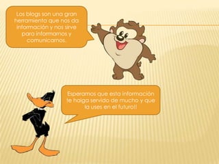 Los blogs son una gran
herramienta que nos da
información y nos sirve
para informarnos y
comunicarnos.

Esperamos que esta información
te haiga servido de mucho y que
la uses en el futuro!!

 