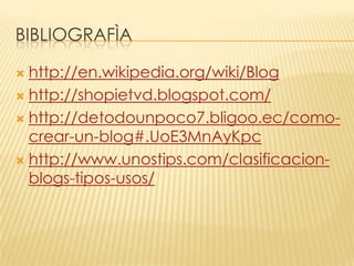 BIBLIOGRAFÌA
http://en.wikipedia.org/wiki/Blog
 http://shopietvd.blogspot.com/
 http://detodounpoco7.bligoo.ec/comocrear-un-blog#.UoE3MnAyKpc
 http://www.unostips.com/clasificacionblogs-tipos-usos/


 