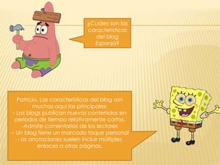 ¿Cuáles son las
características
del blog
Esponja?

Patricio, Las características del blog son
muchas aquí las principales:
- Los blogs publican nuevos contenidos en
periodos de tiempo relativamente cortos.
-Admite comentarios de los lectores
-- Un blog tiene un marcado toque personal
- as anotaciones suelen incluir múltiples
enlaces a otras páginas.

 