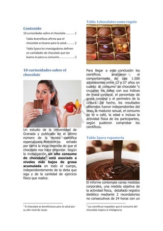 Tabla 1chocolates como regalo

Contenido
10 curiosidades sobre el chocolate ............ 1
Tabla 4cientificos afirma que el
chocolate es bueno para la salud ........... 2
Tabla 5para los investigadores definen
en cantidades de chocolate que tan
bueno es para su consumo .................... 2

10 curiosidades sobre el
chocolate

Un estudio de la Universidad de
Granada y publicado en el último
número de la revista científica
especializada Nutrition ha
echado
por tierra la vieja creencia de que el
chocolate nos hace engordar. Según
la investigación, un alto consumo
de chocolate1 está asociado a
niveles más bajos de grasa
acumulada en todo el cuerpo,
independientemente de la dieta que
siga y de la cantidad de ejercicio
físico que realice.

Para llegar a esta conclusión los
científicos
analizaron
el
comportamiento de casi 1.500
adolescentes entre 12 y 17 años en
cuanto al consumo de chocolate 2y
cruzaron los datos con sus índices
de masa corporal, el porcentaje de
grasa corporal y el perímetro de la
cintura. De hecho, los resultados
obtenidos fueron independientes del
sexo, la madurez sexual, el consumo
de té o café, la edad e incluso la
actividad física de los participantes,
según pudieron comprobar los
científicos.

Tabla 2para repostería

El informe contempla varias medidas
corporales, una medida objetiva de
la actividad física, detallado registro
dietético mediante 2 recordatorios
no consecutivos de 24 horas con un
1

El chocolate es beneficiosos para la salud por
su alto nivel de cacao.

2

Los científicos respaldan que el consumo del
chocolate mejora la inteligencia.

 