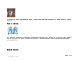 Página 9 de 11
Leslie Idaly Moreno Flores
Se utilizan para realizar una patada más rápida. También mejora la técnica, manteniendo los pies en la posición correcta
al patear.
Palas de natación:
Los nadadores utilizar estos dispositivos de plástico para fortalecer el brazo y la fuerza del hombro y así mismo refinar la
técnica. Van unidas a las manos mediante tiras de caucho, u otro tipo de material elástico. Vienen en muchas formas y
tamaños diferentes.
Tabla de natación:
 