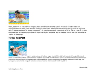 Página 4 de 11
Leslie Idaly Moreno Flores
Braza, de donde se evolucionó la mariposa, tiene la restricción adicional que las manos del nadador deben ser
empujadas hacia el frente juntas desde el pecho y que los codos deben permanecer debajo del agua, en un ángulo de
90º. Es el estilo más lento en el nado competitivo. Los eventos se realizan a distancias de 50 m, 100 m, y 200 m. En este
estilo es el que las piernas proporcionan la mayor fuerza para el avance. Hoy en día se le conoce más con el nombre de
"pecho" o "breastroke"
ESTILO MARIPOSA
requiere que las acciones del nadador tengan simetría bilateral (el lado izquierdo del cuerpo debe hacer lo
mismo que el derecho) y además que las piernas se coordinen en un batido de arriba-abajo al igual que la cadera con los brazos comenzando el
movimiento de las piernas con una ondulación que se desplazará desde la cadera hasta los pies del nadador. Este estilo es el que exige más
fuerza y el que consume más energía de todos. Los eventos se hacen en distancias de 50 m, 100 m, y 200 m.
 