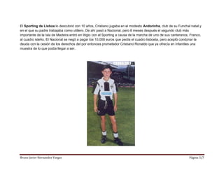 Bruno Javier Hernandez Vargas Página 3/7
El Sporting de Lisboa lo descubrió con 10 años, Cristiano jugaba en el modesto Andorinha, club de su Funchal natal y
en el que su padre trabajaba como utillero. De ahí pasó a Nacional, pero 6 meses después el segundo club más
importante de la Isla de Madeira entró en litigio con el Sporting a causa de la marcha de uno de sus canteranos, Franco,
al cuadro isleño. El Nacional se negó a pagar los 10.000 euros que pedía el cuadro lisboeta, pero aceptó condonar la
deuda con la cesión de los derechos del por entonces prometedor Cristiano Ronaldo que ya ofrecía en infantiles una
muestra de lo que podía llegar a ser.
 